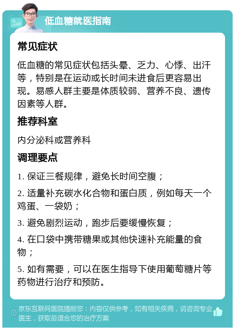 低血糖就医指南 常见症状 低血糖的常见症状包括头晕、乏力、心悸、出汗等，特别是在运动或长时间未进食后更容易出现。易感人群主要是体质较弱、营养不良、遗传因素等人群。 推荐科室 内分泌科或营养科 调理要点 1. 保证三餐规律，避免长时间空腹； 2. 适量补充碳水化合物和蛋白质，例如每天一个鸡蛋、一袋奶； 3. 避免剧烈运动，跑步后要缓慢恢复； 4. 在口袋中携带糖果或其他快速补充能量的食物； 5. 如有需要，可以在医生指导下使用葡萄糖片等药物进行治疗和预防。