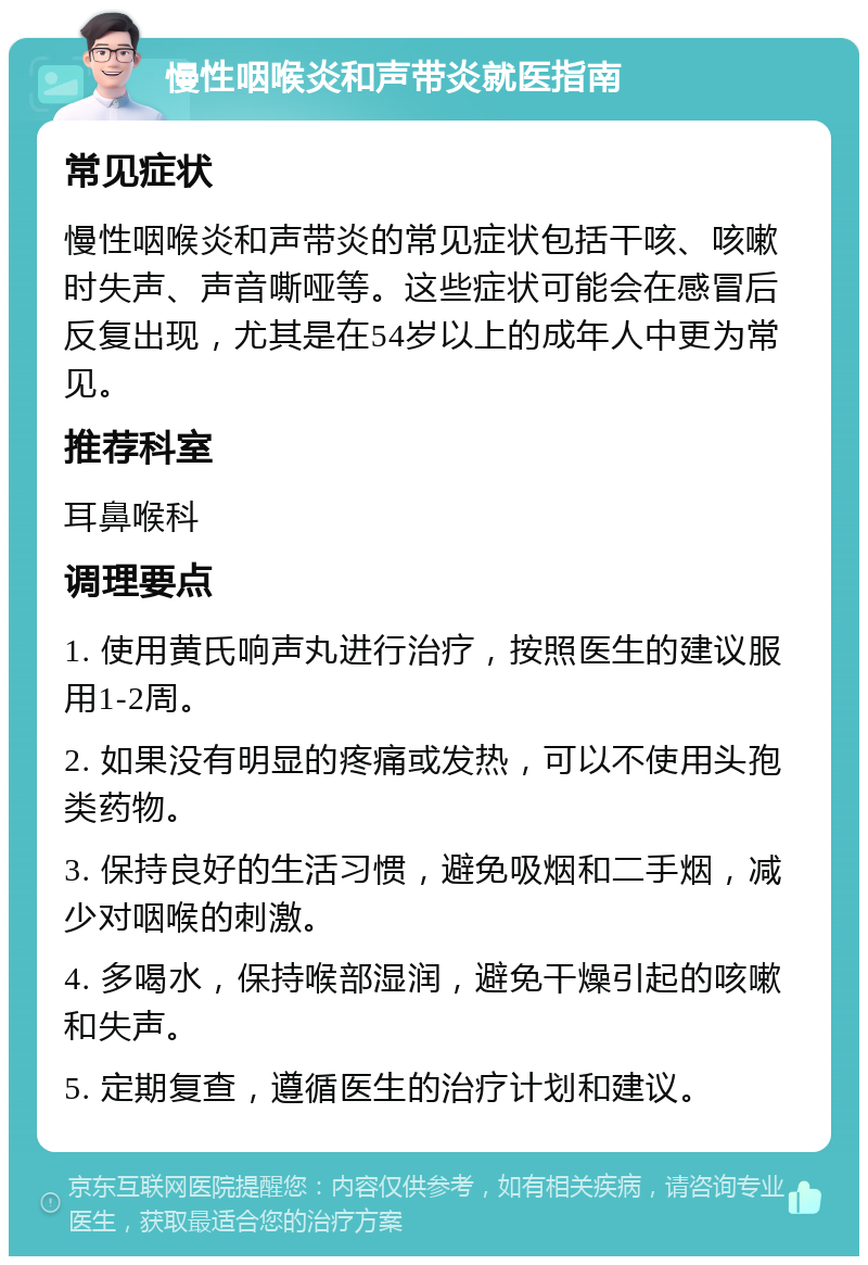 慢性咽喉炎和声带炎就医指南 常见症状 慢性咽喉炎和声带炎的常见症状包括干咳、咳嗽时失声、声音嘶哑等。这些症状可能会在感冒后反复出现，尤其是在54岁以上的成年人中更为常见。 推荐科室 耳鼻喉科 调理要点 1. 使用黄氏响声丸进行治疗，按照医生的建议服用1-2周。 2. 如果没有明显的疼痛或发热，可以不使用头孢类药物。 3. 保持良好的生活习惯，避免吸烟和二手烟，减少对咽喉的刺激。 4. 多喝水，保持喉部湿润，避免干燥引起的咳嗽和失声。 5. 定期复查，遵循医生的治疗计划和建议。