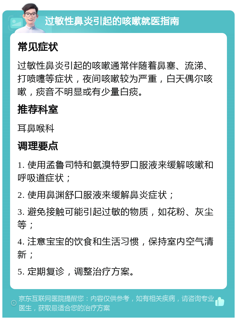 过敏性鼻炎引起的咳嗽就医指南 常见症状 过敏性鼻炎引起的咳嗽通常伴随着鼻塞、流涕、打喷嚏等症状，夜间咳嗽较为严重，白天偶尔咳嗽，痰音不明显或有少量白痰。 推荐科室 耳鼻喉科 调理要点 1. 使用孟鲁司特和氨溴特罗口服液来缓解咳嗽和呼吸道症状； 2. 使用鼻渊舒口服液来缓解鼻炎症状； 3. 避免接触可能引起过敏的物质，如花粉、灰尘等； 4. 注意宝宝的饮食和生活习惯，保持室内空气清新； 5. 定期复诊，调整治疗方案。