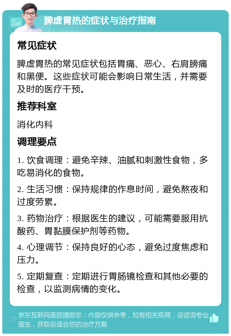 脾虚胃热的症状与治疗指南 常见症状 脾虚胃热的常见症状包括胃痛、恶心、右肩膀痛和黑便。这些症状可能会影响日常生活，并需要及时的医疗干预。 推荐科室 消化内科 调理要点 1. 饮食调理：避免辛辣、油腻和刺激性食物，多吃易消化的食物。 2. 生活习惯：保持规律的作息时间，避免熬夜和过度劳累。 3. 药物治疗：根据医生的建议，可能需要服用抗酸药、胃黏膜保护剂等药物。 4. 心理调节：保持良好的心态，避免过度焦虑和压力。 5. 定期复查：定期进行胃肠镜检查和其他必要的检查，以监测病情的变化。