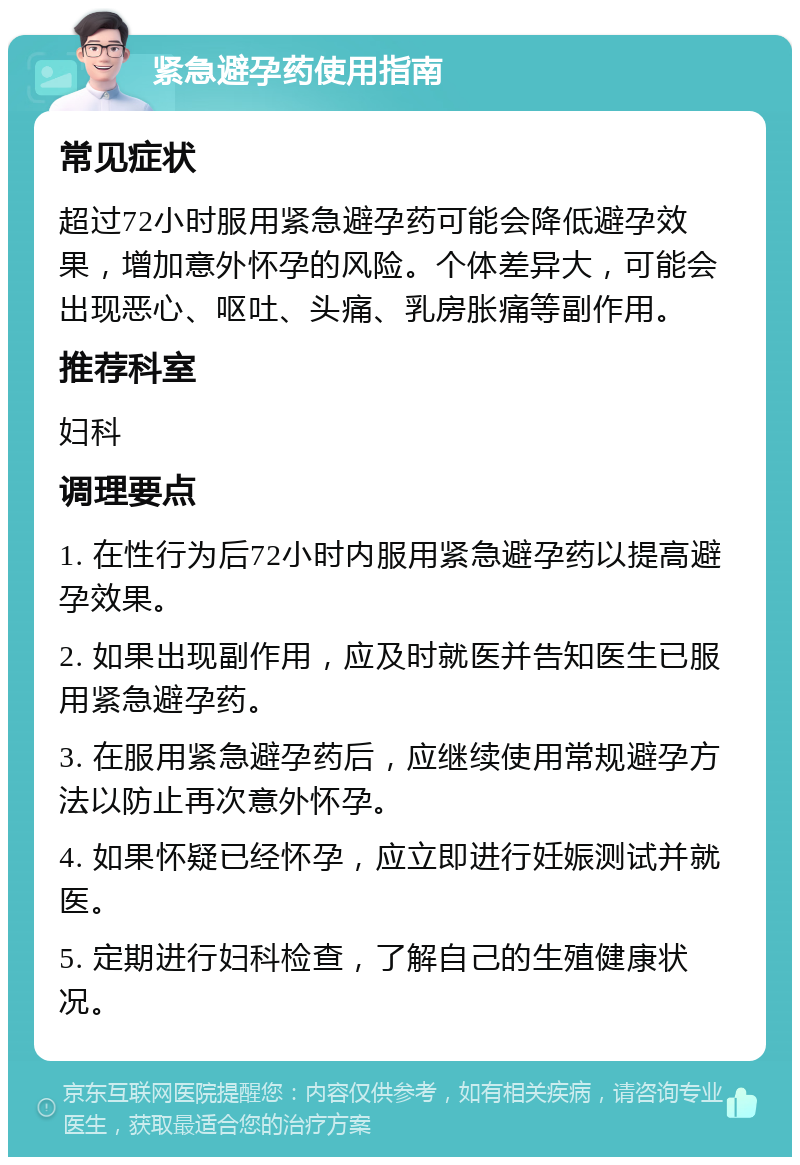 紧急避孕药使用指南 常见症状 超过72小时服用紧急避孕药可能会降低避孕效果，增加意外怀孕的风险。个体差异大，可能会出现恶心、呕吐、头痛、乳房胀痛等副作用。 推荐科室 妇科 调理要点 1. 在性行为后72小时内服用紧急避孕药以提高避孕效果。 2. 如果出现副作用，应及时就医并告知医生已服用紧急避孕药。 3. 在服用紧急避孕药后，应继续使用常规避孕方法以防止再次意外怀孕。 4. 如果怀疑已经怀孕，应立即进行妊娠测试并就医。 5. 定期进行妇科检查，了解自己的生殖健康状况。