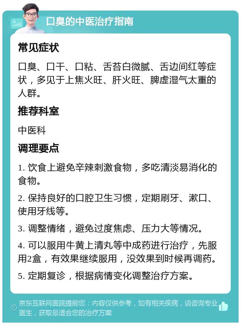 口臭的中医治疗指南 常见症状 口臭、口干、口粘、舌苔白微腻、舌边间红等症状，多见于上焦火旺、肝火旺、脾虚湿气太重的人群。 推荐科室 中医科 调理要点 1. 饮食上避免辛辣刺激食物，多吃清淡易消化的食物。 2. 保持良好的口腔卫生习惯，定期刷牙、漱口、使用牙线等。 3. 调整情绪，避免过度焦虑、压力大等情况。 4. 可以服用牛黄上清丸等中成药进行治疗，先服用2盒，有效果继续服用，没效果到时候再调药。 5. 定期复诊，根据病情变化调整治疗方案。