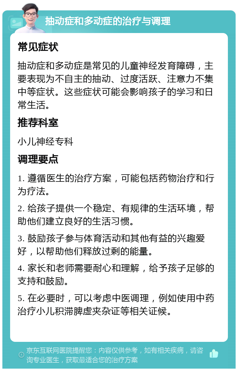 抽动症和多动症的治疗与调理 常见症状 抽动症和多动症是常见的儿童神经发育障碍，主要表现为不自主的抽动、过度活跃、注意力不集中等症状。这些症状可能会影响孩子的学习和日常生活。 推荐科室 小儿神经专科 调理要点 1. 遵循医生的治疗方案，可能包括药物治疗和行为疗法。 2. 给孩子提供一个稳定、有规律的生活环境，帮助他们建立良好的生活习惯。 3. 鼓励孩子参与体育活动和其他有益的兴趣爱好，以帮助他们释放过剩的能量。 4. 家长和老师需要耐心和理解，给予孩子足够的支持和鼓励。 5. 在必要时，可以考虑中医调理，例如使用中药治疗小儿积滞脾虚夹杂证等相关证候。