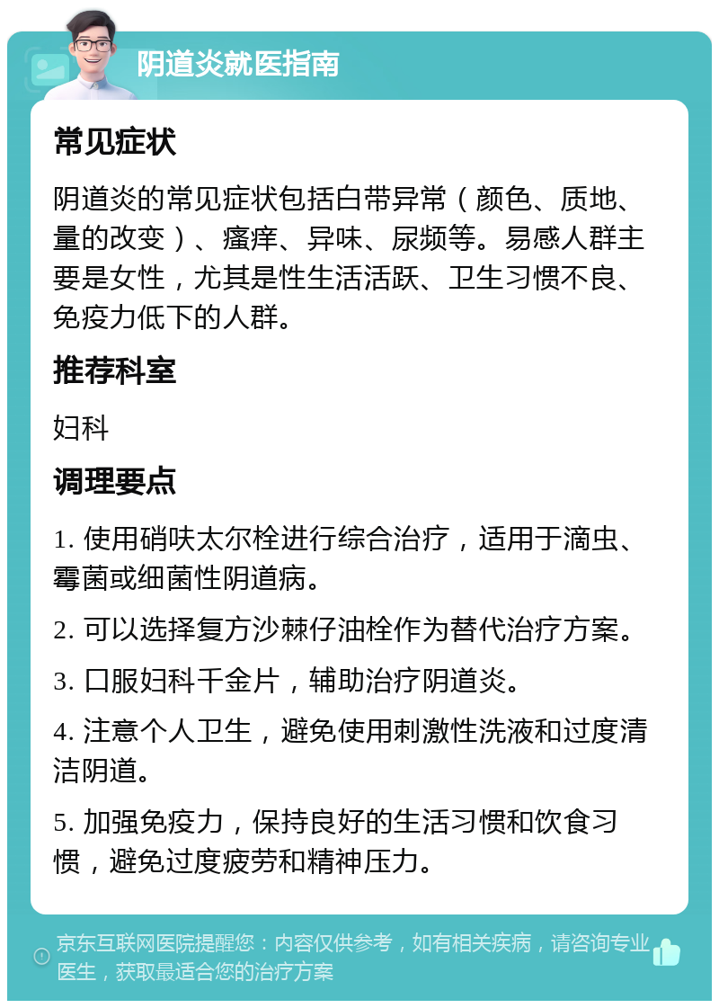 阴道炎就医指南 常见症状 阴道炎的常见症状包括白带异常（颜色、质地、量的改变）、瘙痒、异味、尿频等。易感人群主要是女性，尤其是性生活活跃、卫生习惯不良、免疫力低下的人群。 推荐科室 妇科 调理要点 1. 使用硝呋太尔栓进行综合治疗，适用于滴虫、霉菌或细菌性阴道病。 2. 可以选择复方沙棘仔油栓作为替代治疗方案。 3. 口服妇科千金片，辅助治疗阴道炎。 4. 注意个人卫生，避免使用刺激性洗液和过度清洁阴道。 5. 加强免疫力，保持良好的生活习惯和饮食习惯，避免过度疲劳和精神压力。