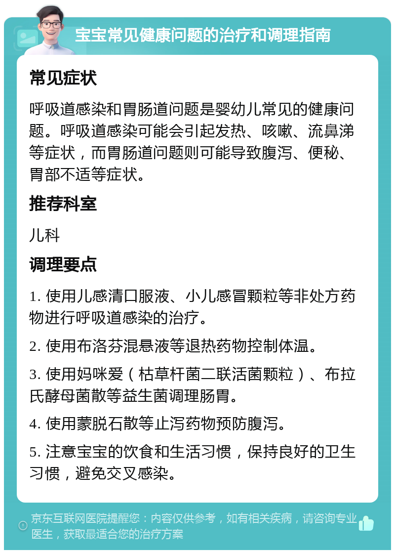 宝宝常见健康问题的治疗和调理指南 常见症状 呼吸道感染和胃肠道问题是婴幼儿常见的健康问题。呼吸道感染可能会引起发热、咳嗽、流鼻涕等症状，而胃肠道问题则可能导致腹泻、便秘、胃部不适等症状。 推荐科室 儿科 调理要点 1. 使用儿感清口服液、小儿感冒颗粒等非处方药物进行呼吸道感染的治疗。 2. 使用布洛芬混悬液等退热药物控制体温。 3. 使用妈咪爱（枯草杆菌二联活菌颗粒）、布拉氏酵母菌散等益生菌调理肠胃。 4. 使用蒙脱石散等止泻药物预防腹泻。 5. 注意宝宝的饮食和生活习惯，保持良好的卫生习惯，避免交叉感染。