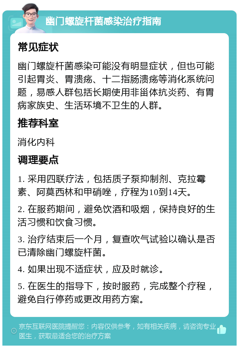 幽门螺旋杆菌感染治疗指南 常见症状 幽门螺旋杆菌感染可能没有明显症状，但也可能引起胃炎、胃溃疡、十二指肠溃疡等消化系统问题，易感人群包括长期使用非甾体抗炎药、有胃病家族史、生活环境不卫生的人群。 推荐科室 消化内科 调理要点 1. 采用四联疗法，包括质子泵抑制剂、克拉霉素、阿莫西林和甲硝唑，疗程为10到14天。 2. 在服药期间，避免饮酒和吸烟，保持良好的生活习惯和饮食习惯。 3. 治疗结束后一个月，复查吹气试验以确认是否已清除幽门螺旋杆菌。 4. 如果出现不适症状，应及时就诊。 5. 在医生的指导下，按时服药，完成整个疗程，避免自行停药或更改用药方案。