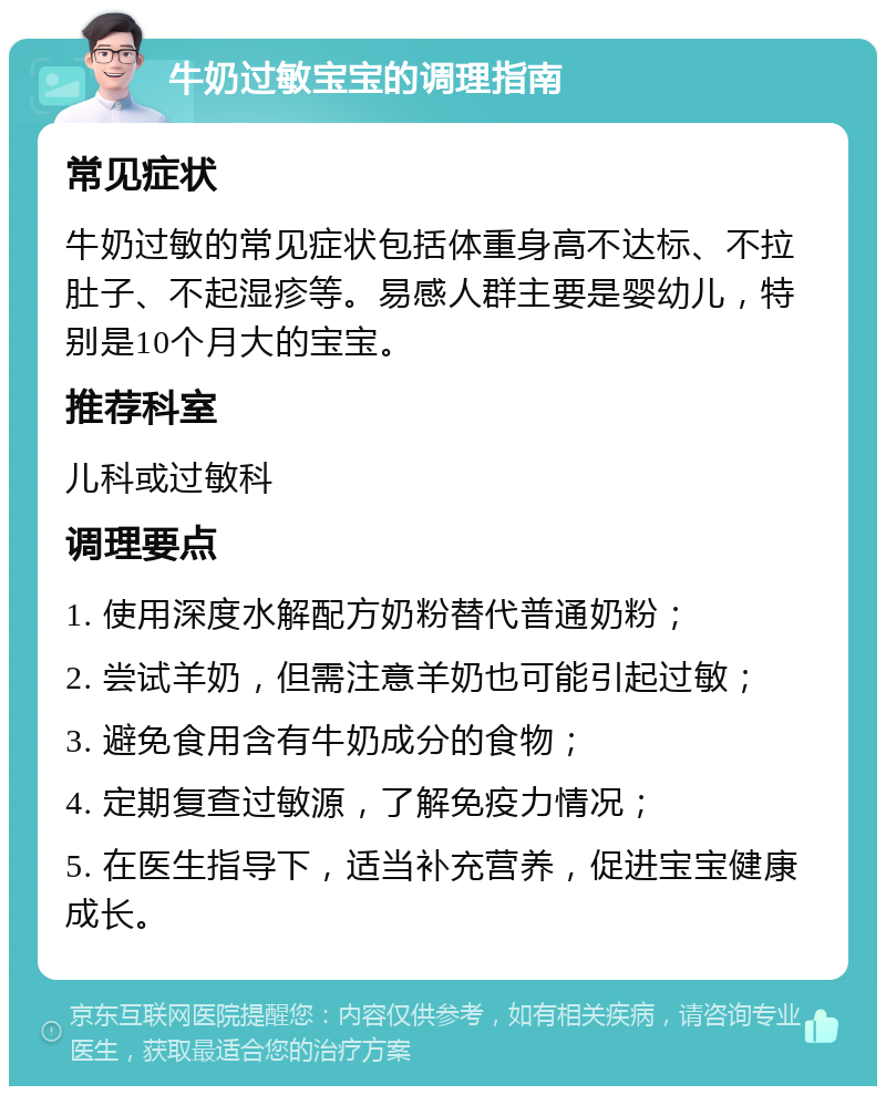 牛奶过敏宝宝的调理指南 常见症状 牛奶过敏的常见症状包括体重身高不达标、不拉肚子、不起湿疹等。易感人群主要是婴幼儿，特别是10个月大的宝宝。 推荐科室 儿科或过敏科 调理要点 1. 使用深度水解配方奶粉替代普通奶粉； 2. 尝试羊奶，但需注意羊奶也可能引起过敏； 3. 避免食用含有牛奶成分的食物； 4. 定期复查过敏源，了解免疫力情况； 5. 在医生指导下，适当补充营养，促进宝宝健康成长。