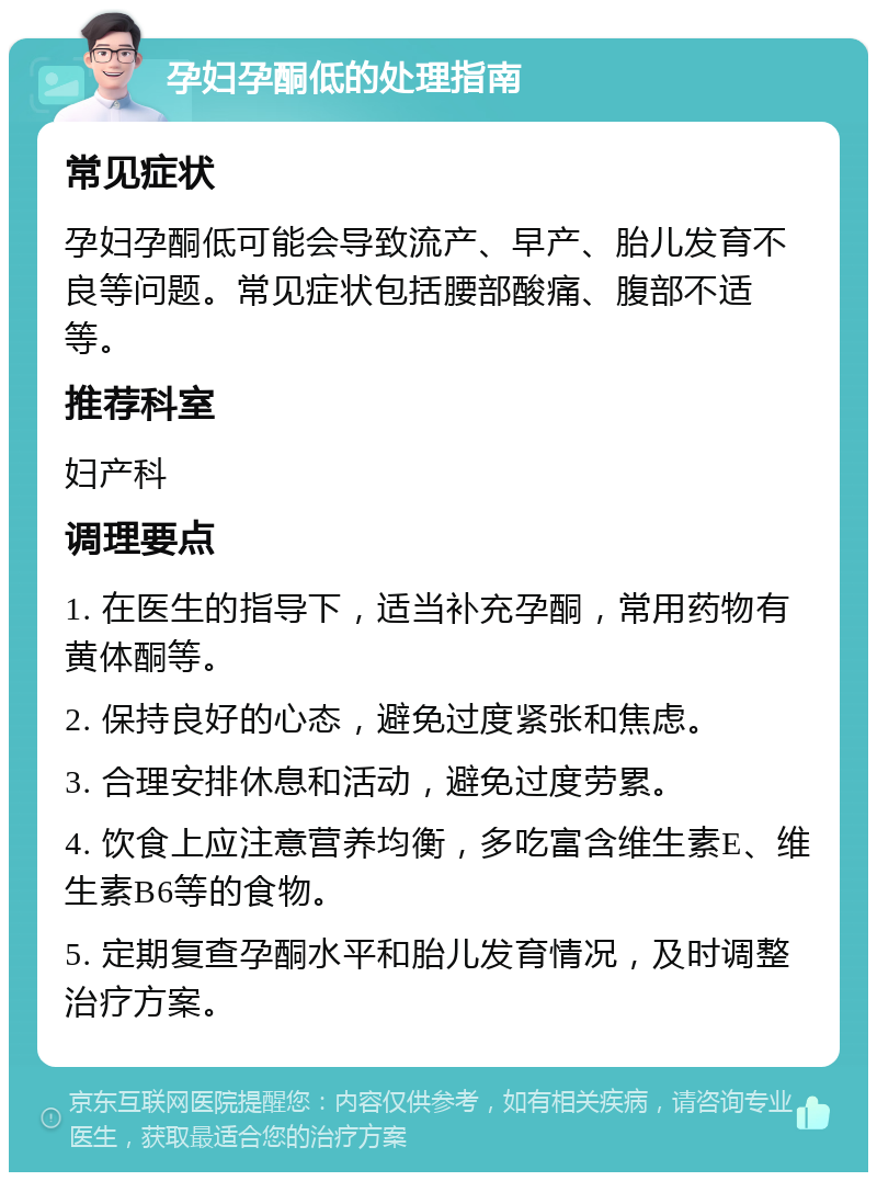 孕妇孕酮低的处理指南 常见症状 孕妇孕酮低可能会导致流产、早产、胎儿发育不良等问题。常见症状包括腰部酸痛、腹部不适等。 推荐科室 妇产科 调理要点 1. 在医生的指导下，适当补充孕酮，常用药物有黄体酮等。 2. 保持良好的心态，避免过度紧张和焦虑。 3. 合理安排休息和活动，避免过度劳累。 4. 饮食上应注意营养均衡，多吃富含维生素E、维生素B6等的食物。 5. 定期复查孕酮水平和胎儿发育情况，及时调整治疗方案。