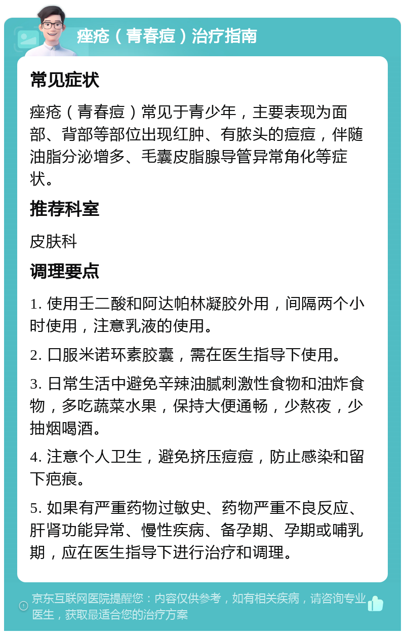 痤疮（青春痘）治疗指南 常见症状 痤疮（青春痘）常见于青少年，主要表现为面部、背部等部位出现红肿、有脓头的痘痘，伴随油脂分泌增多、毛囊皮脂腺导管异常角化等症状。 推荐科室 皮肤科 调理要点 1. 使用壬二酸和阿达帕林凝胶外用，间隔两个小时使用，注意乳液的使用。 2. 口服米诺环素胶囊，需在医生指导下使用。 3. 日常生活中避免辛辣油腻刺激性食物和油炸食物，多吃蔬菜水果，保持大便通畅，少熬夜，少抽烟喝酒。 4. 注意个人卫生，避免挤压痘痘，防止感染和留下疤痕。 5. 如果有严重药物过敏史、药物严重不良反应、肝肾功能异常、慢性疾病、备孕期、孕期或哺乳期，应在医生指导下进行治疗和调理。