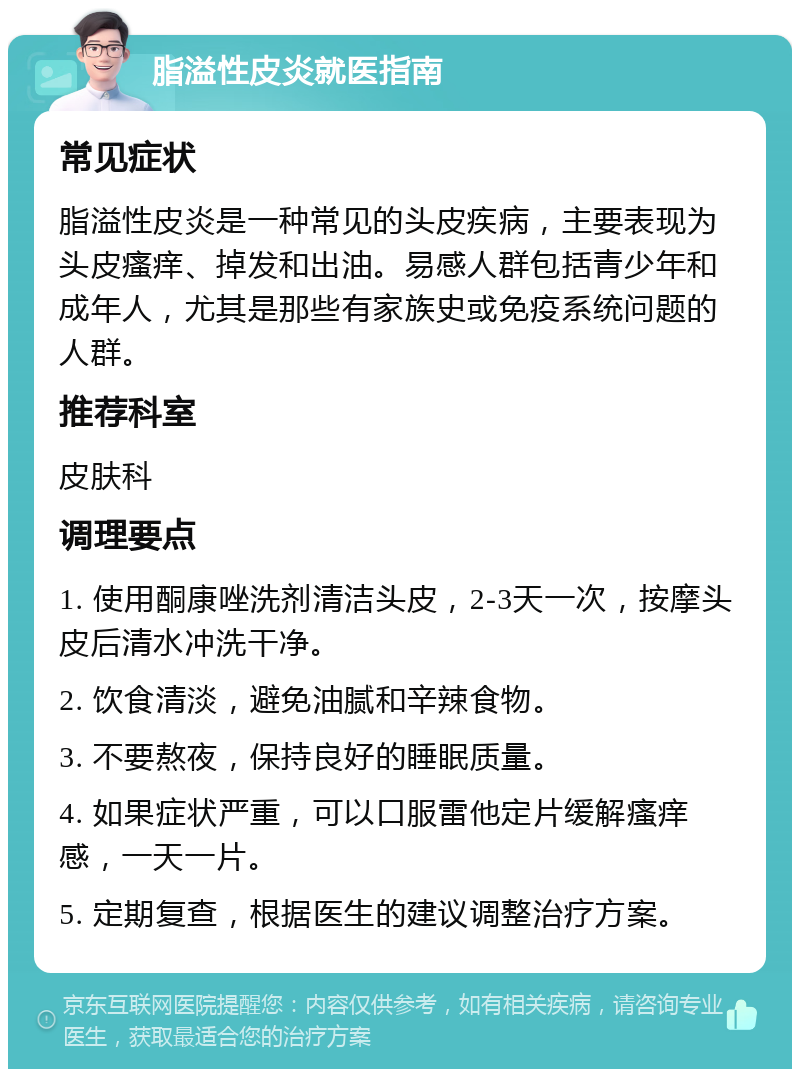 脂溢性皮炎就医指南 常见症状 脂溢性皮炎是一种常见的头皮疾病，主要表现为头皮瘙痒、掉发和出油。易感人群包括青少年和成年人，尤其是那些有家族史或免疫系统问题的人群。 推荐科室 皮肤科 调理要点 1. 使用酮康唑洗剂清洁头皮，2-3天一次，按摩头皮后清水冲洗干净。 2. 饮食清淡，避免油腻和辛辣食物。 3. 不要熬夜，保持良好的睡眠质量。 4. 如果症状严重，可以口服雷他定片缓解瘙痒感，一天一片。 5. 定期复查，根据医生的建议调整治疗方案。