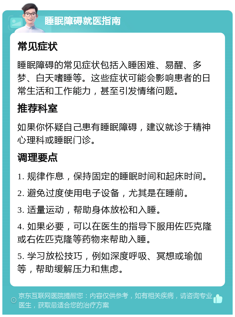 睡眠障碍就医指南 常见症状 睡眠障碍的常见症状包括入睡困难、易醒、多梦、白天嗜睡等。这些症状可能会影响患者的日常生活和工作能力，甚至引发情绪问题。 推荐科室 如果你怀疑自己患有睡眠障碍，建议就诊于精神心理科或睡眠门诊。 调理要点 1. 规律作息，保持固定的睡眠时间和起床时间。 2. 避免过度使用电子设备，尤其是在睡前。 3. 适量运动，帮助身体放松和入睡。 4. 如果必要，可以在医生的指导下服用佐匹克隆或右佐匹克隆等药物来帮助入睡。 5. 学习放松技巧，例如深度呼吸、冥想或瑜伽等，帮助缓解压力和焦虑。