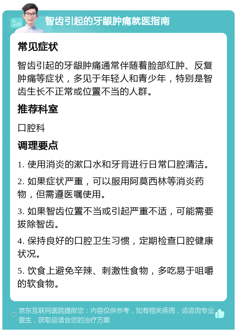 智齿引起的牙龈肿痛就医指南 常见症状 智齿引起的牙龈肿痛通常伴随着脸部红肿、反复肿痛等症状，多见于年轻人和青少年，特别是智齿生长不正常或位置不当的人群。 推荐科室 口腔科 调理要点 1. 使用消炎的漱口水和牙膏进行日常口腔清洁。 2. 如果症状严重，可以服用阿莫西林等消炎药物，但需遵医嘱使用。 3. 如果智齿位置不当或引起严重不适，可能需要拔除智齿。 4. 保持良好的口腔卫生习惯，定期检查口腔健康状况。 5. 饮食上避免辛辣、刺激性食物，多吃易于咀嚼的软食物。