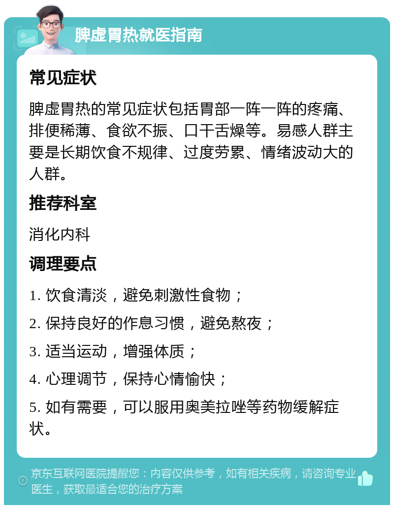 脾虚胃热就医指南 常见症状 脾虚胃热的常见症状包括胃部一阵一阵的疼痛、排便稀薄、食欲不振、口干舌燥等。易感人群主要是长期饮食不规律、过度劳累、情绪波动大的人群。 推荐科室 消化内科 调理要点 1. 饮食清淡，避免刺激性食物； 2. 保持良好的作息习惯，避免熬夜； 3. 适当运动，增强体质； 4. 心理调节，保持心情愉快； 5. 如有需要，可以服用奥美拉唑等药物缓解症状。