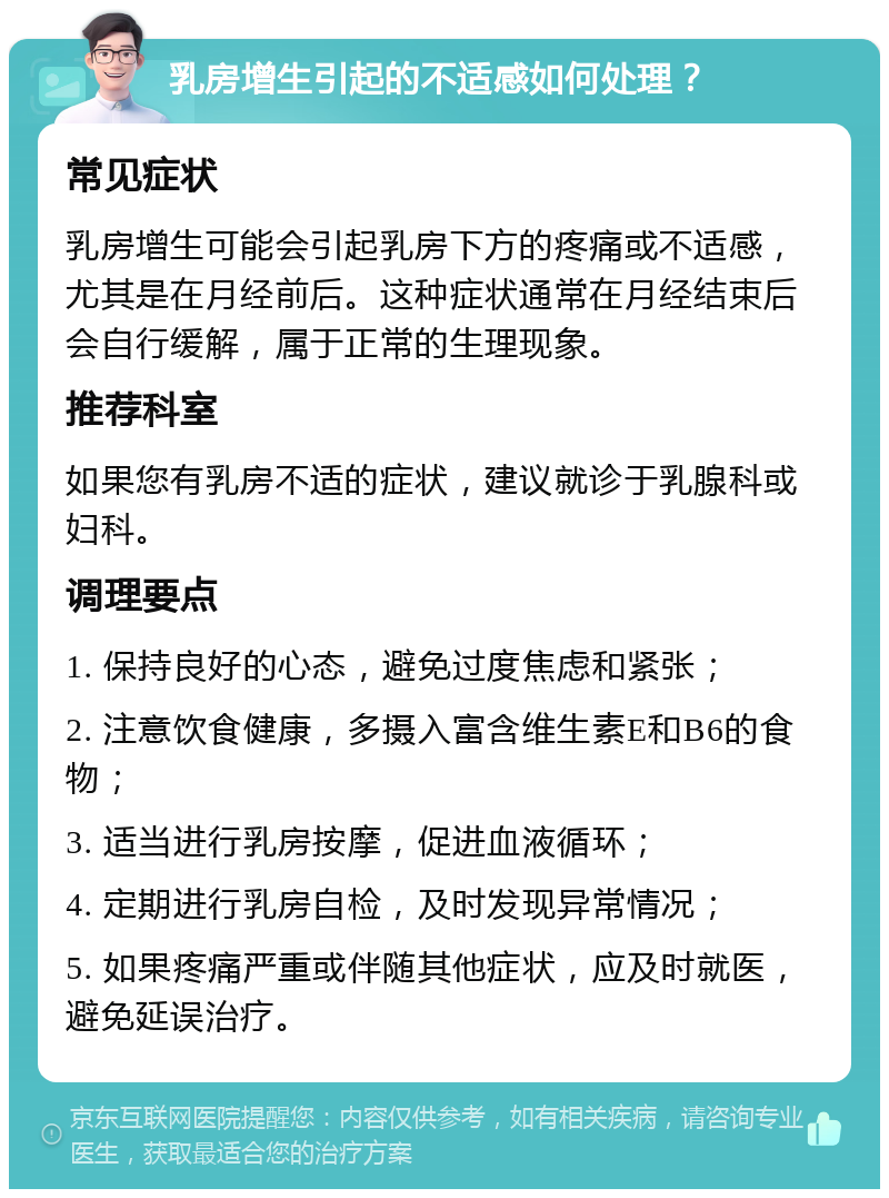 乳房增生引起的不适感如何处理？ 常见症状 乳房增生可能会引起乳房下方的疼痛或不适感，尤其是在月经前后。这种症状通常在月经结束后会自行缓解，属于正常的生理现象。 推荐科室 如果您有乳房不适的症状，建议就诊于乳腺科或妇科。 调理要点 1. 保持良好的心态，避免过度焦虑和紧张； 2. 注意饮食健康，多摄入富含维生素E和B6的食物； 3. 适当进行乳房按摩，促进血液循环； 4. 定期进行乳房自检，及时发现异常情况； 5. 如果疼痛严重或伴随其他症状，应及时就医，避免延误治疗。