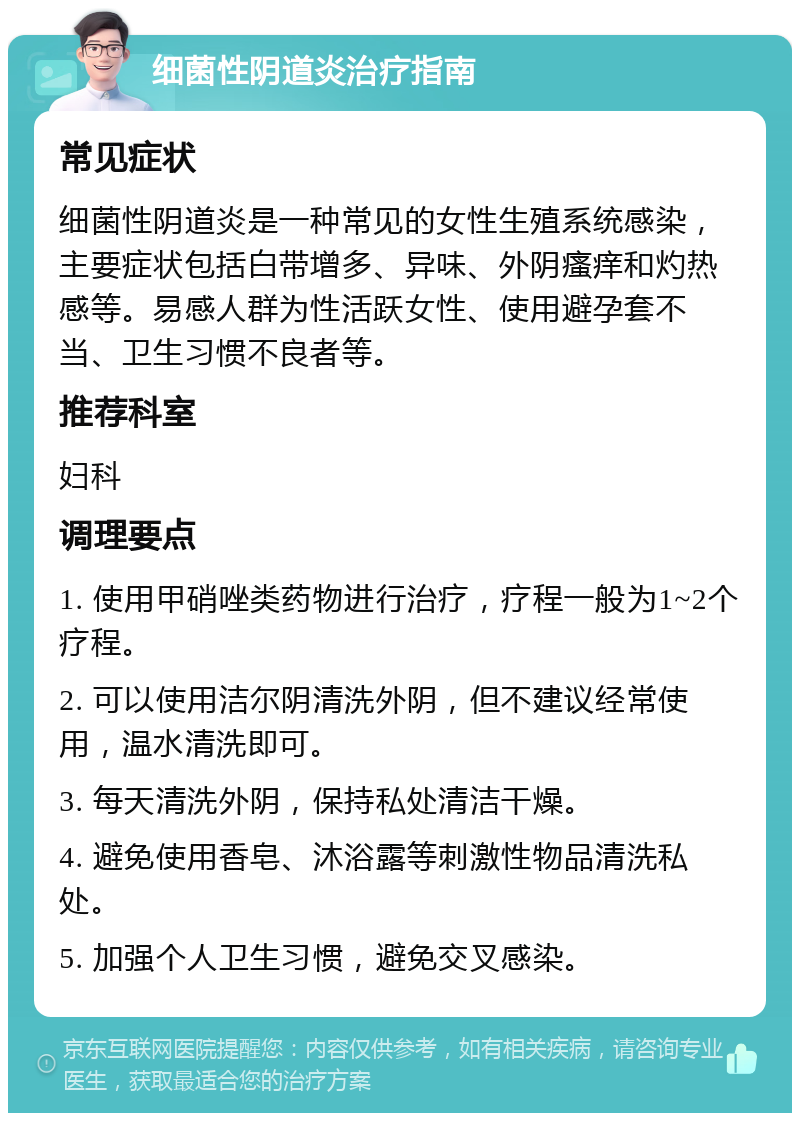 细菌性阴道炎治疗指南 常见症状 细菌性阴道炎是一种常见的女性生殖系统感染，主要症状包括白带增多、异味、外阴瘙痒和灼热感等。易感人群为性活跃女性、使用避孕套不当、卫生习惯不良者等。 推荐科室 妇科 调理要点 1. 使用甲硝唑类药物进行治疗，疗程一般为1~2个疗程。 2. 可以使用洁尔阴清洗外阴，但不建议经常使用，温水清洗即可。 3. 每天清洗外阴，保持私处清洁干燥。 4. 避免使用香皂、沐浴露等刺激性物品清洗私处。 5. 加强个人卫生习惯，避免交叉感染。