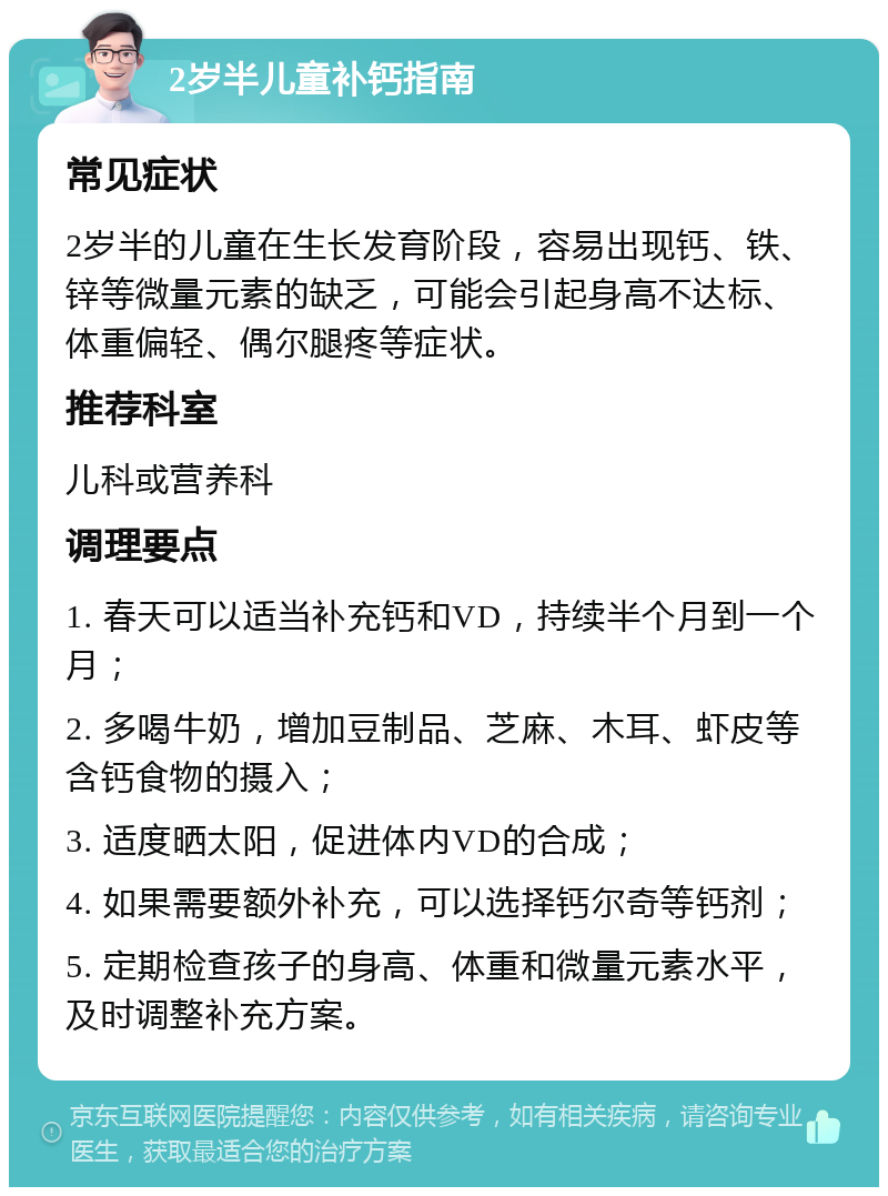 2岁半儿童补钙指南 常见症状 2岁半的儿童在生长发育阶段，容易出现钙、铁、锌等微量元素的缺乏，可能会引起身高不达标、体重偏轻、偶尔腿疼等症状。 推荐科室 儿科或营养科 调理要点 1. 春天可以适当补充钙和VD，持续半个月到一个月； 2. 多喝牛奶，增加豆制品、芝麻、木耳、虾皮等含钙食物的摄入； 3. 适度晒太阳，促进体内VD的合成； 4. 如果需要额外补充，可以选择钙尔奇等钙剂； 5. 定期检查孩子的身高、体重和微量元素水平，及时调整补充方案。