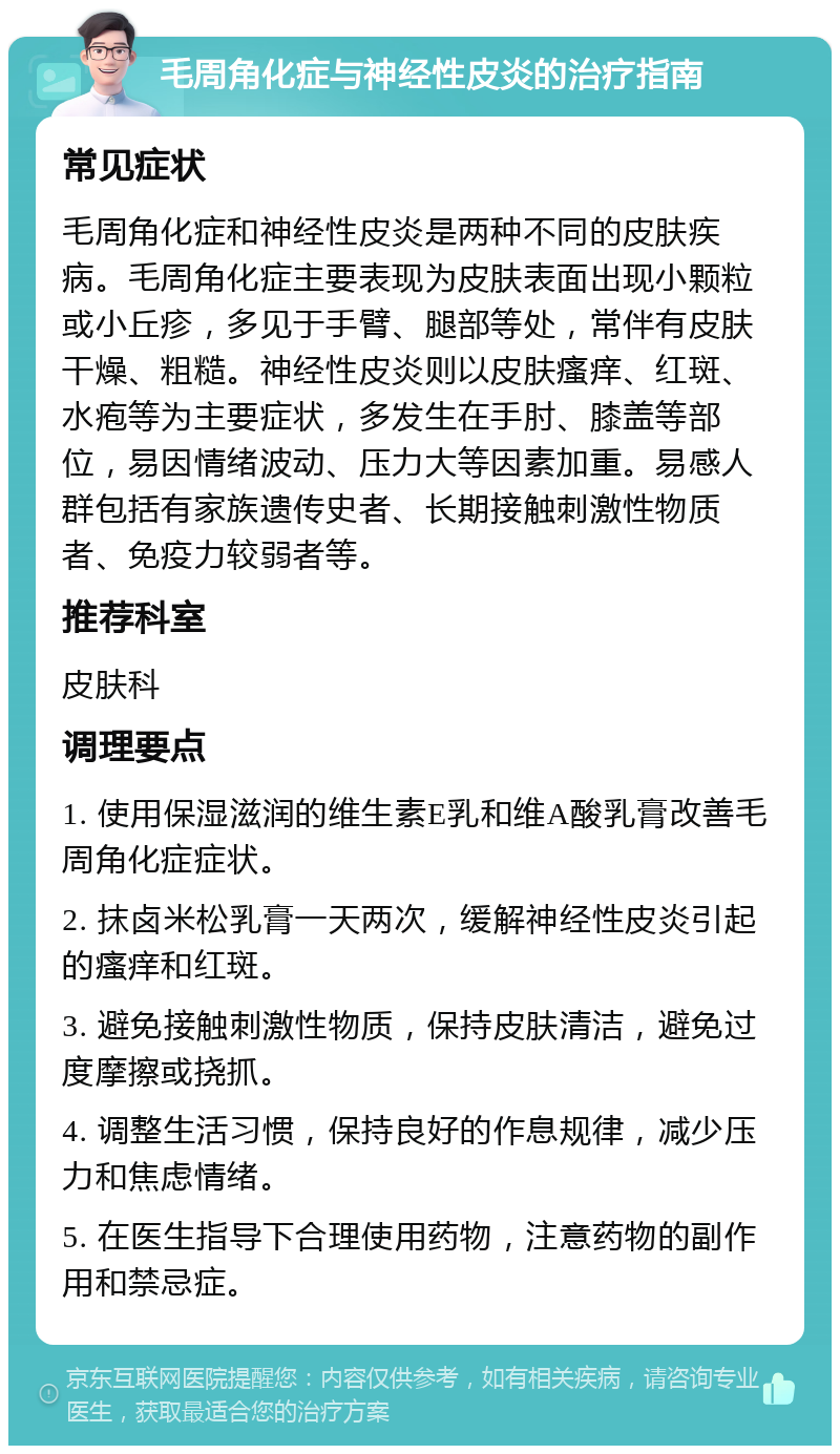 毛周角化症与神经性皮炎的治疗指南 常见症状 毛周角化症和神经性皮炎是两种不同的皮肤疾病。毛周角化症主要表现为皮肤表面出现小颗粒或小丘疹，多见于手臂、腿部等处，常伴有皮肤干燥、粗糙。神经性皮炎则以皮肤瘙痒、红斑、水疱等为主要症状，多发生在手肘、膝盖等部位，易因情绪波动、压力大等因素加重。易感人群包括有家族遗传史者、长期接触刺激性物质者、免疫力较弱者等。 推荐科室 皮肤科 调理要点 1. 使用保湿滋润的维生素E乳和维A酸乳膏改善毛周角化症症状。 2. 抹卤米松乳膏一天两次，缓解神经性皮炎引起的瘙痒和红斑。 3. 避免接触刺激性物质，保持皮肤清洁，避免过度摩擦或挠抓。 4. 调整生活习惯，保持良好的作息规律，减少压力和焦虑情绪。 5. 在医生指导下合理使用药物，注意药物的副作用和禁忌症。