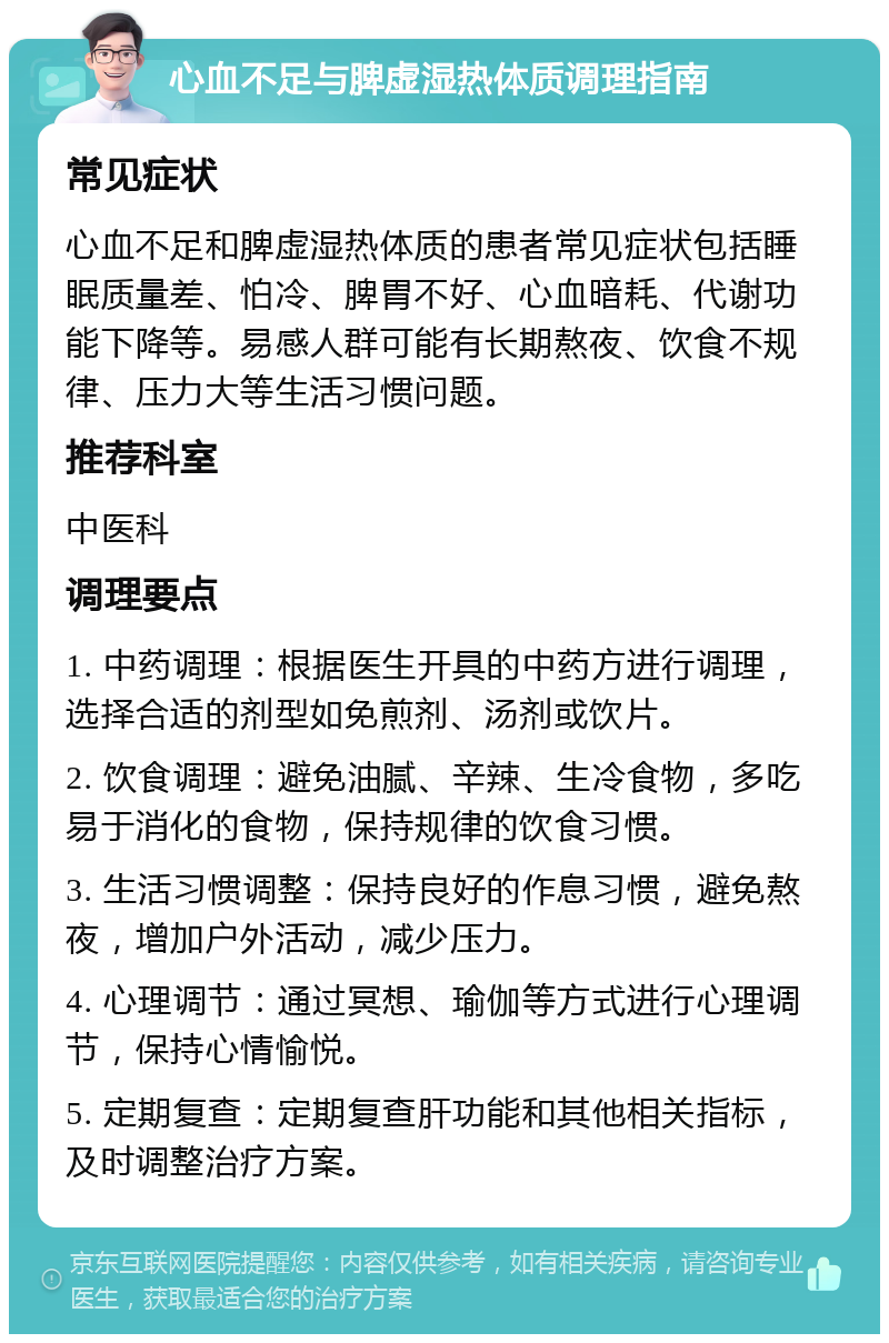 心血不足与脾虚湿热体质调理指南 常见症状 心血不足和脾虚湿热体质的患者常见症状包括睡眠质量差、怕冷、脾胃不好、心血暗耗、代谢功能下降等。易感人群可能有长期熬夜、饮食不规律、压力大等生活习惯问题。 推荐科室 中医科 调理要点 1. 中药调理：根据医生开具的中药方进行调理，选择合适的剂型如免煎剂、汤剂或饮片。 2. 饮食调理：避免油腻、辛辣、生冷食物，多吃易于消化的食物，保持规律的饮食习惯。 3. 生活习惯调整：保持良好的作息习惯，避免熬夜，增加户外活动，减少压力。 4. 心理调节：通过冥想、瑜伽等方式进行心理调节，保持心情愉悦。 5. 定期复查：定期复查肝功能和其他相关指标，及时调整治疗方案。