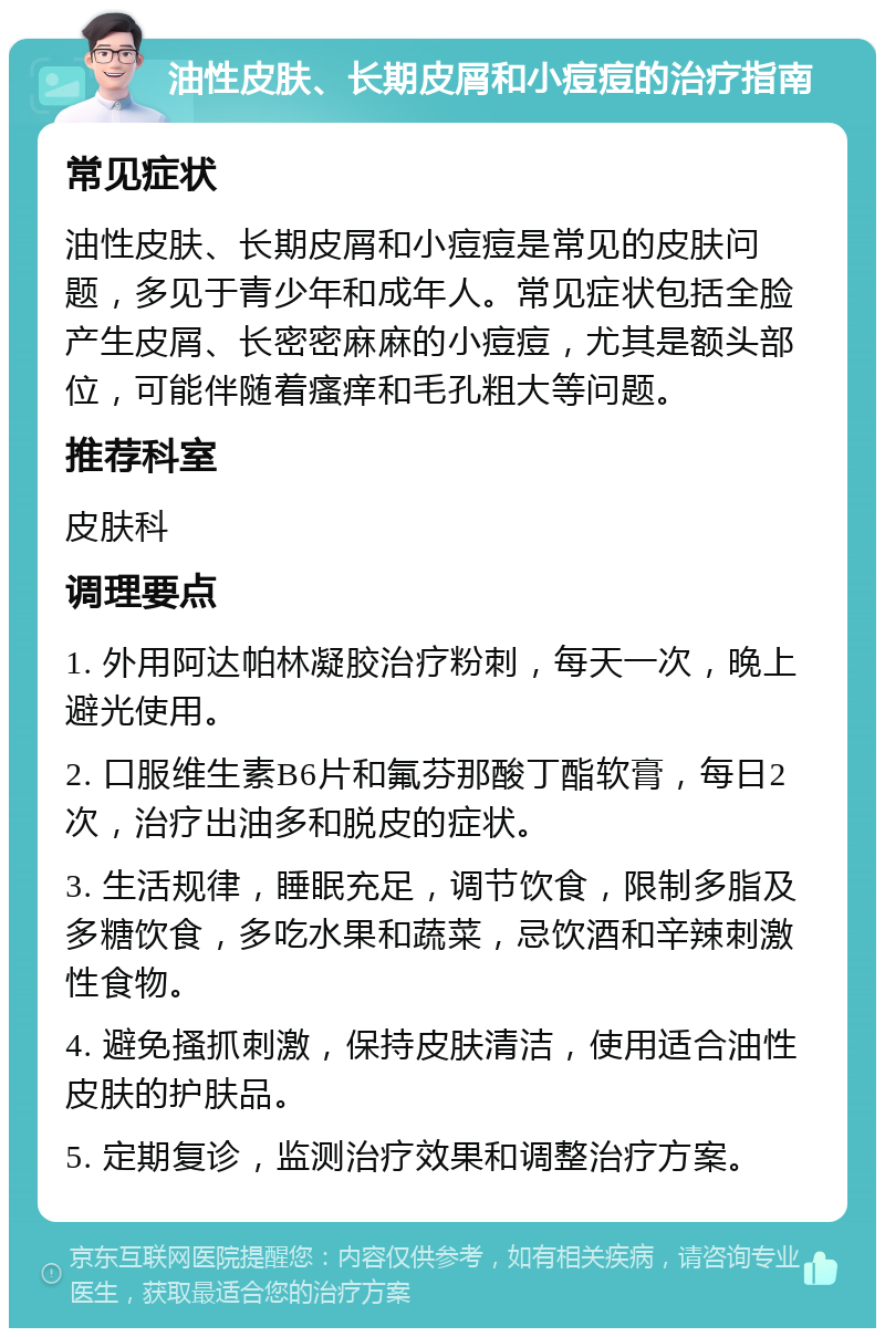 油性皮肤、长期皮屑和小痘痘的治疗指南 常见症状 油性皮肤、长期皮屑和小痘痘是常见的皮肤问题，多见于青少年和成年人。常见症状包括全脸产生皮屑、长密密麻麻的小痘痘，尤其是额头部位，可能伴随着瘙痒和毛孔粗大等问题。 推荐科室 皮肤科 调理要点 1. 外用阿达帕林凝胶治疗粉刺，每天一次，晚上避光使用。 2. 口服维生素B6片和氟芬那酸丁酯软膏，每日2次，治疗出油多和脱皮的症状。 3. 生活规律，睡眠充足，调节饮食，限制多脂及多糖饮食，多吃水果和蔬菜，忌饮酒和辛辣刺激性食物。 4. 避免搔抓刺激，保持皮肤清洁，使用适合油性皮肤的护肤品。 5. 定期复诊，监测治疗效果和调整治疗方案。