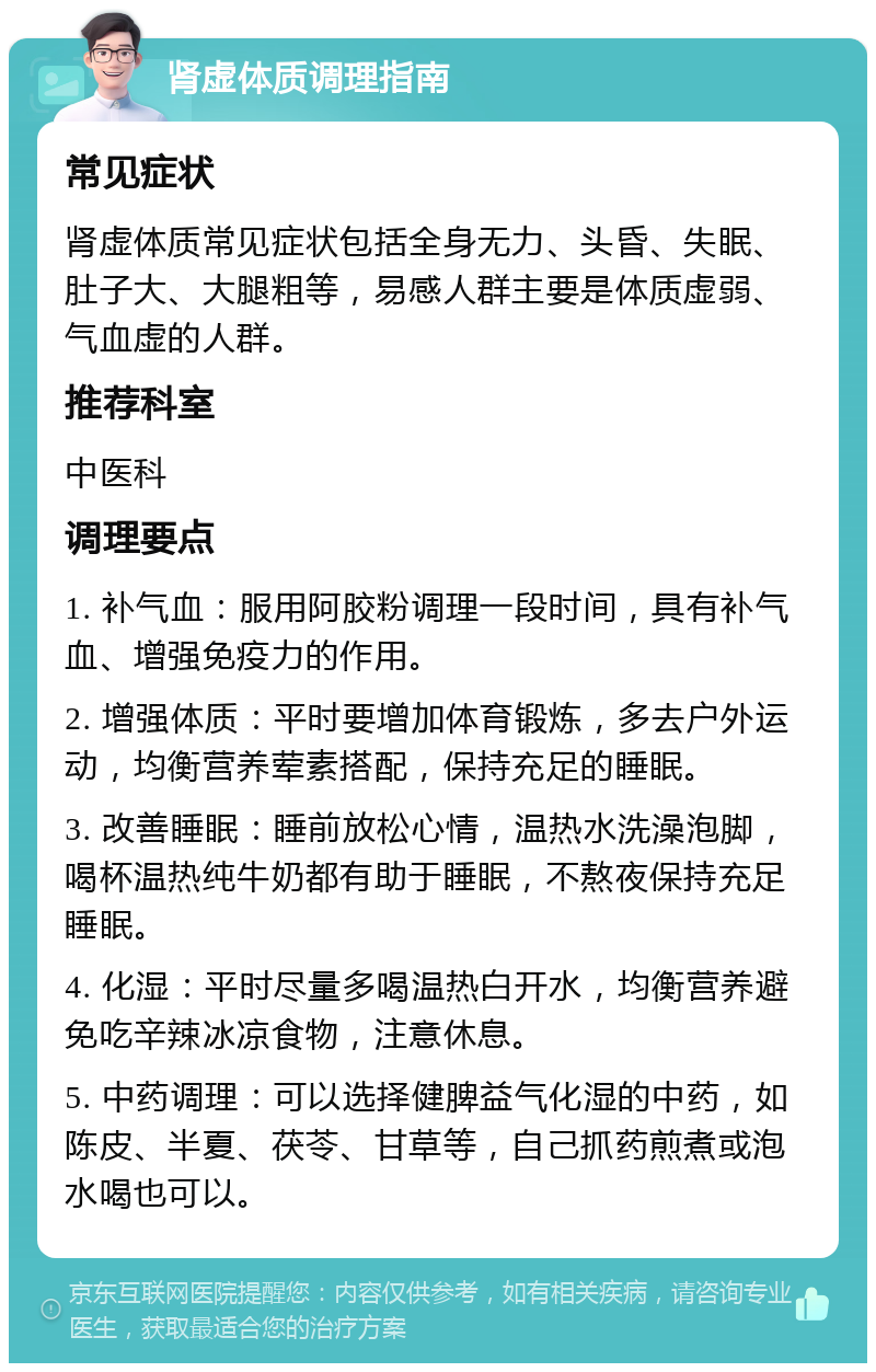 肾虚体质调理指南 常见症状 肾虚体质常见症状包括全身无力、头昏、失眠、肚子大、大腿粗等，易感人群主要是体质虚弱、气血虚的人群。 推荐科室 中医科 调理要点 1. 补气血：服用阿胶粉调理一段时间，具有补气血、增强免疫力的作用。 2. 增强体质：平时要增加体育锻炼，多去户外运动，均衡营养荤素搭配，保持充足的睡眠。 3. 改善睡眠：睡前放松心情，温热水洗澡泡脚，喝杯温热纯牛奶都有助于睡眠，不熬夜保持充足睡眠。 4. 化湿：平时尽量多喝温热白开水，均衡营养避免吃辛辣冰凉食物，注意休息。 5. 中药调理：可以选择健脾益气化湿的中药，如陈皮、半夏、茯苓、甘草等，自己抓药煎煮或泡水喝也可以。