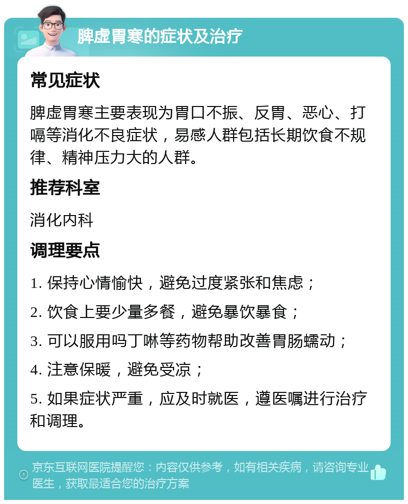 脾虚胃寒的症状及治疗 常见症状 脾虚胃寒主要表现为胃口不振、反胃、恶心、打嗝等消化不良症状，易感人群包括长期饮食不规律、精神压力大的人群。 推荐科室 消化内科 调理要点 1. 保持心情愉快，避免过度紧张和焦虑； 2. 饮食上要少量多餐，避免暴饮暴食； 3. 可以服用吗丁啉等药物帮助改善胃肠蠕动； 4. 注意保暖，避免受凉； 5. 如果症状严重，应及时就医，遵医嘱进行治疗和调理。