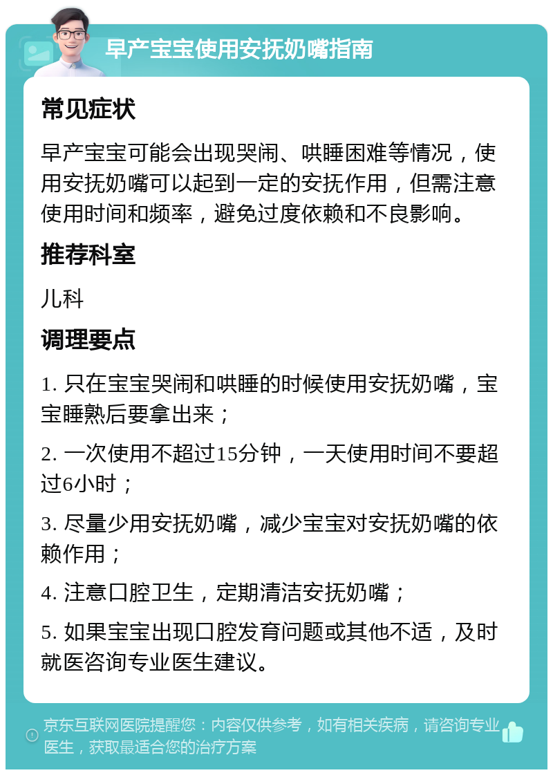 早产宝宝使用安抚奶嘴指南 常见症状 早产宝宝可能会出现哭闹、哄睡困难等情况，使用安抚奶嘴可以起到一定的安抚作用，但需注意使用时间和频率，避免过度依赖和不良影响。 推荐科室 儿科 调理要点 1. 只在宝宝哭闹和哄睡的时候使用安抚奶嘴，宝宝睡熟后要拿出来； 2. 一次使用不超过15分钟，一天使用时间不要超过6小时； 3. 尽量少用安抚奶嘴，减少宝宝对安抚奶嘴的依赖作用； 4. 注意口腔卫生，定期清洁安抚奶嘴； 5. 如果宝宝出现口腔发育问题或其他不适，及时就医咨询专业医生建议。