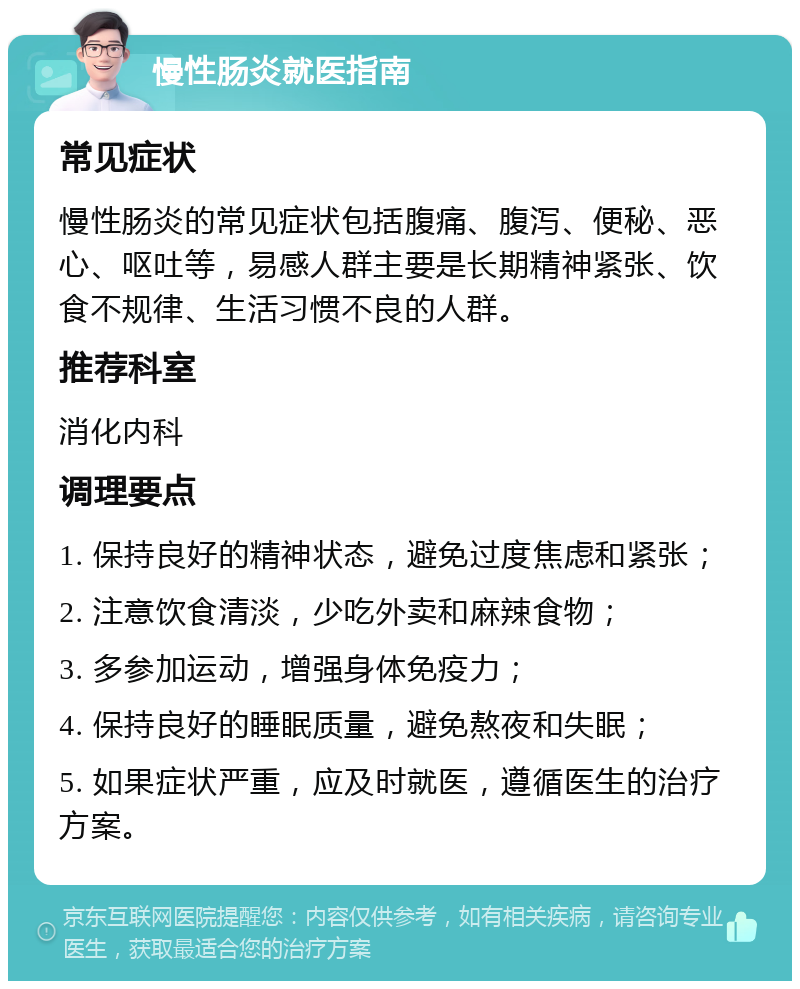 慢性肠炎就医指南 常见症状 慢性肠炎的常见症状包括腹痛、腹泻、便秘、恶心、呕吐等，易感人群主要是长期精神紧张、饮食不规律、生活习惯不良的人群。 推荐科室 消化内科 调理要点 1. 保持良好的精神状态，避免过度焦虑和紧张； 2. 注意饮食清淡，少吃外卖和麻辣食物； 3. 多参加运动，增强身体免疫力； 4. 保持良好的睡眠质量，避免熬夜和失眠； 5. 如果症状严重，应及时就医，遵循医生的治疗方案。