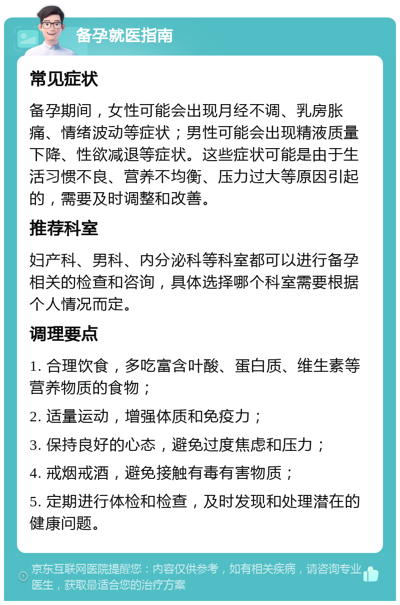 备孕就医指南 常见症状 备孕期间，女性可能会出现月经不调、乳房胀痛、情绪波动等症状；男性可能会出现精液质量下降、性欲减退等症状。这些症状可能是由于生活习惯不良、营养不均衡、压力过大等原因引起的，需要及时调整和改善。 推荐科室 妇产科、男科、内分泌科等科室都可以进行备孕相关的检查和咨询，具体选择哪个科室需要根据个人情况而定。 调理要点 1. 合理饮食，多吃富含叶酸、蛋白质、维生素等营养物质的食物； 2. 适量运动，增强体质和免疫力； 3. 保持良好的心态，避免过度焦虑和压力； 4. 戒烟戒酒，避免接触有毒有害物质； 5. 定期进行体检和检查，及时发现和处理潜在的健康问题。