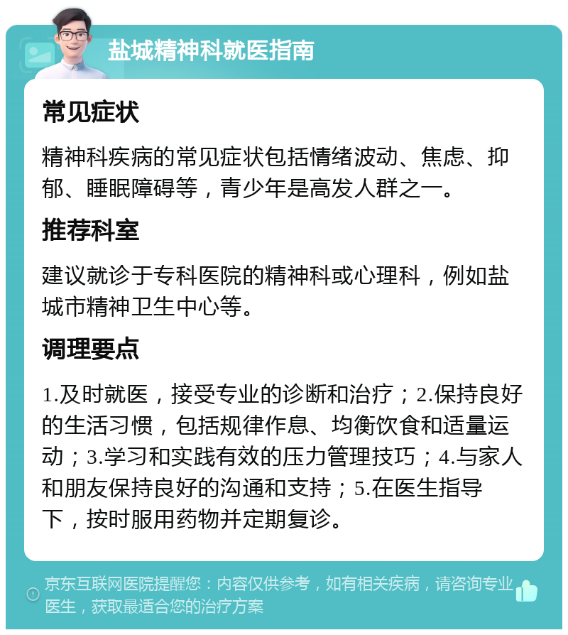 盐城精神科就医指南 常见症状 精神科疾病的常见症状包括情绪波动、焦虑、抑郁、睡眠障碍等，青少年是高发人群之一。 推荐科室 建议就诊于专科医院的精神科或心理科，例如盐城市精神卫生中心等。 调理要点 1.及时就医，接受专业的诊断和治疗；2.保持良好的生活习惯，包括规律作息、均衡饮食和适量运动；3.学习和实践有效的压力管理技巧；4.与家人和朋友保持良好的沟通和支持；5.在医生指导下，按时服用药物并定期复诊。