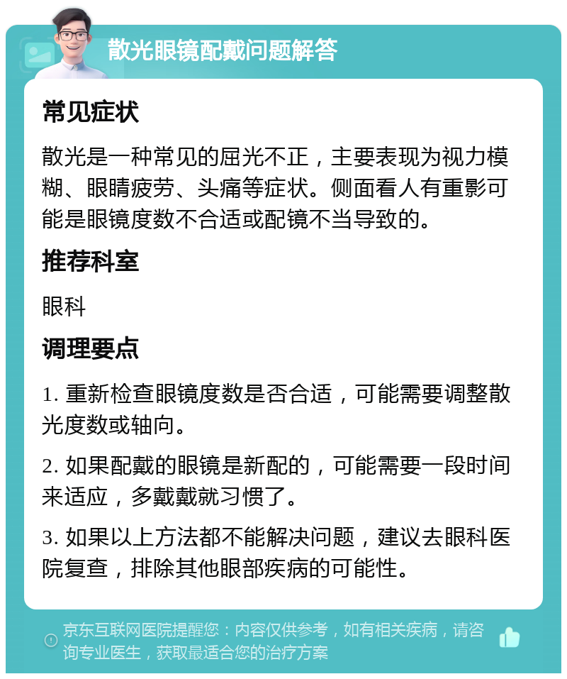 散光眼镜配戴问题解答 常见症状 散光是一种常见的屈光不正，主要表现为视力模糊、眼睛疲劳、头痛等症状。侧面看人有重影可能是眼镜度数不合适或配镜不当导致的。 推荐科室 眼科 调理要点 1. 重新检查眼镜度数是否合适，可能需要调整散光度数或轴向。 2. 如果配戴的眼镜是新配的，可能需要一段时间来适应，多戴戴就习惯了。 3. 如果以上方法都不能解决问题，建议去眼科医院复查，排除其他眼部疾病的可能性。