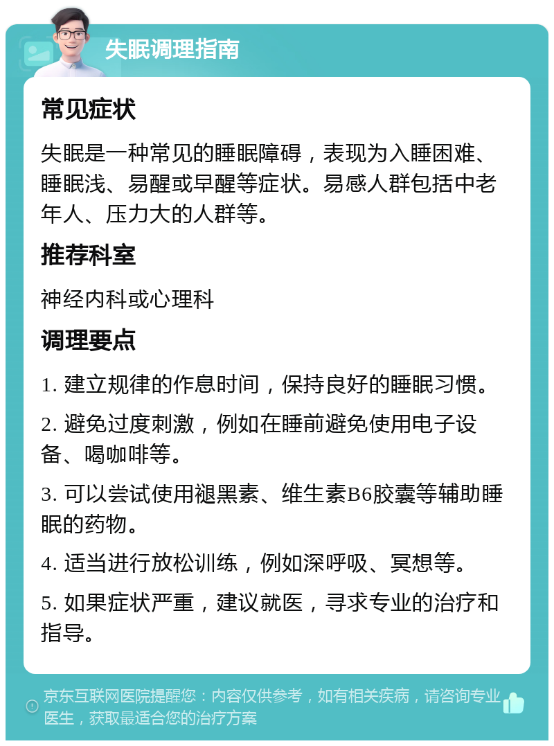 失眠调理指南 常见症状 失眠是一种常见的睡眠障碍，表现为入睡困难、睡眠浅、易醒或早醒等症状。易感人群包括中老年人、压力大的人群等。 推荐科室 神经内科或心理科 调理要点 1. 建立规律的作息时间，保持良好的睡眠习惯。 2. 避免过度刺激，例如在睡前避免使用电子设备、喝咖啡等。 3. 可以尝试使用褪黑素、维生素B6胶囊等辅助睡眠的药物。 4. 适当进行放松训练，例如深呼吸、冥想等。 5. 如果症状严重，建议就医，寻求专业的治疗和指导。