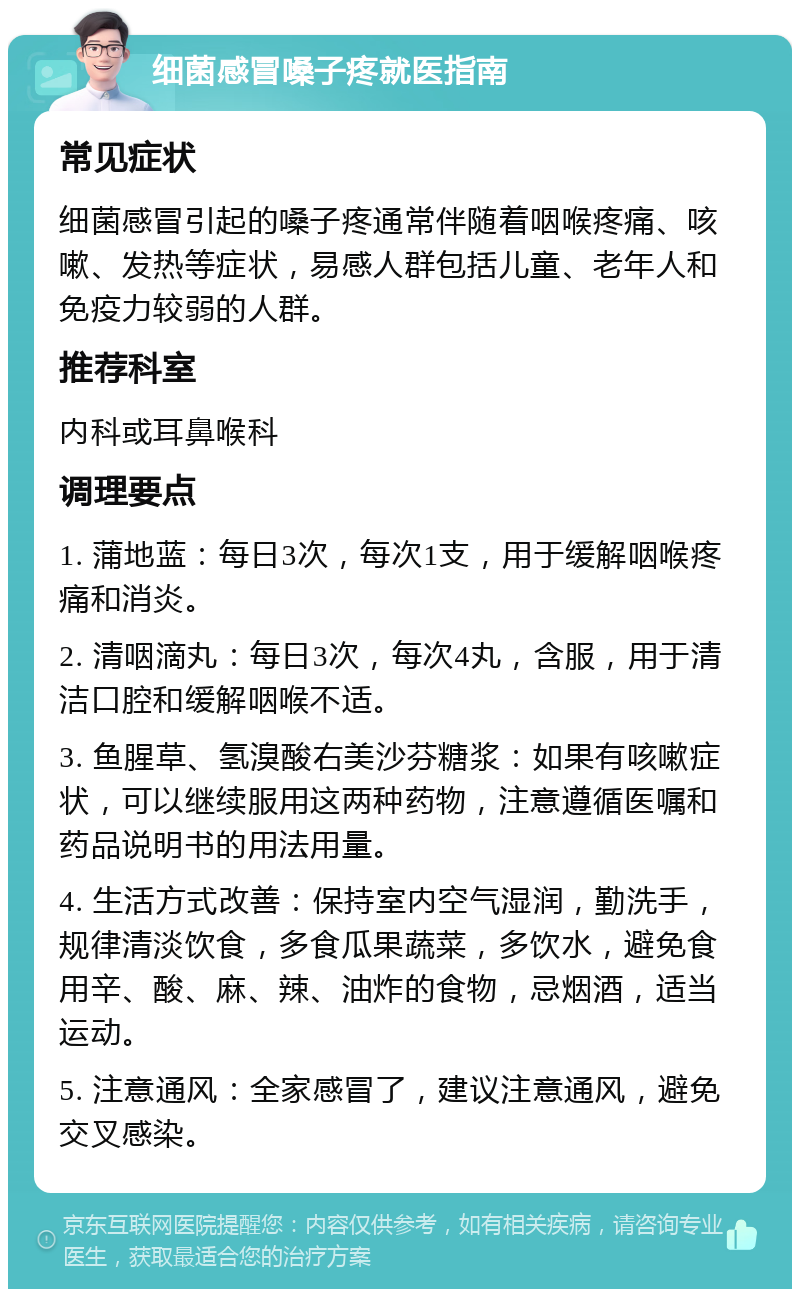 细菌感冒嗓子疼就医指南 常见症状 细菌感冒引起的嗓子疼通常伴随着咽喉疼痛、咳嗽、发热等症状，易感人群包括儿童、老年人和免疫力较弱的人群。 推荐科室 内科或耳鼻喉科 调理要点 1. 蒲地蓝：每日3次，每次1支，用于缓解咽喉疼痛和消炎。 2. 清咽滴丸：每日3次，每次4丸，含服，用于清洁口腔和缓解咽喉不适。 3. 鱼腥草、氢溴酸右美沙芬糖浆：如果有咳嗽症状，可以继续服用这两种药物，注意遵循医嘱和药品说明书的用法用量。 4. 生活方式改善：保持室内空气湿润，勤洗手，规律清淡饮食，多食瓜果蔬菜，多饮水，避免食用辛、酸、麻、辣、油炸的食物，忌烟酒，适当运动。 5. 注意通风：全家感冒了，建议注意通风，避免交叉感染。