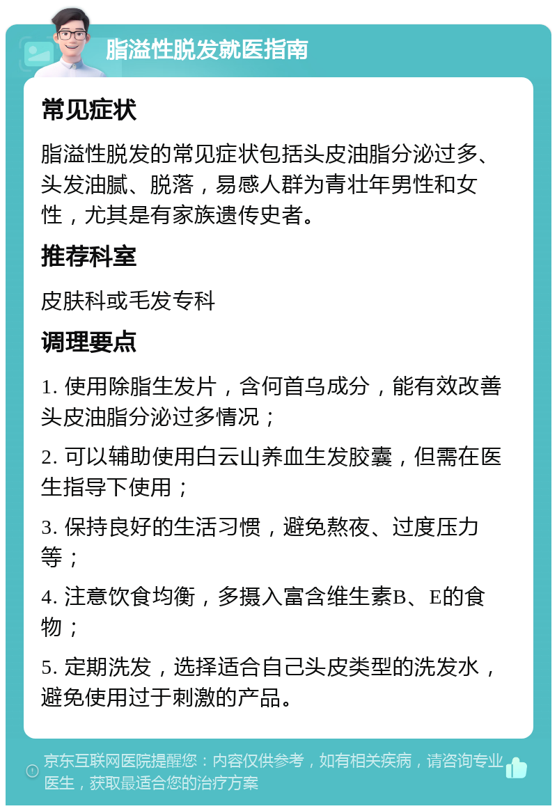 脂溢性脱发就医指南 常见症状 脂溢性脱发的常见症状包括头皮油脂分泌过多、头发油腻、脱落，易感人群为青壮年男性和女性，尤其是有家族遗传史者。 推荐科室 皮肤科或毛发专科 调理要点 1. 使用除脂生发片，含何首乌成分，能有效改善头皮油脂分泌过多情况； 2. 可以辅助使用白云山养血生发胶囊，但需在医生指导下使用； 3. 保持良好的生活习惯，避免熬夜、过度压力等； 4. 注意饮食均衡，多摄入富含维生素B、E的食物； 5. 定期洗发，选择适合自己头皮类型的洗发水，避免使用过于刺激的产品。