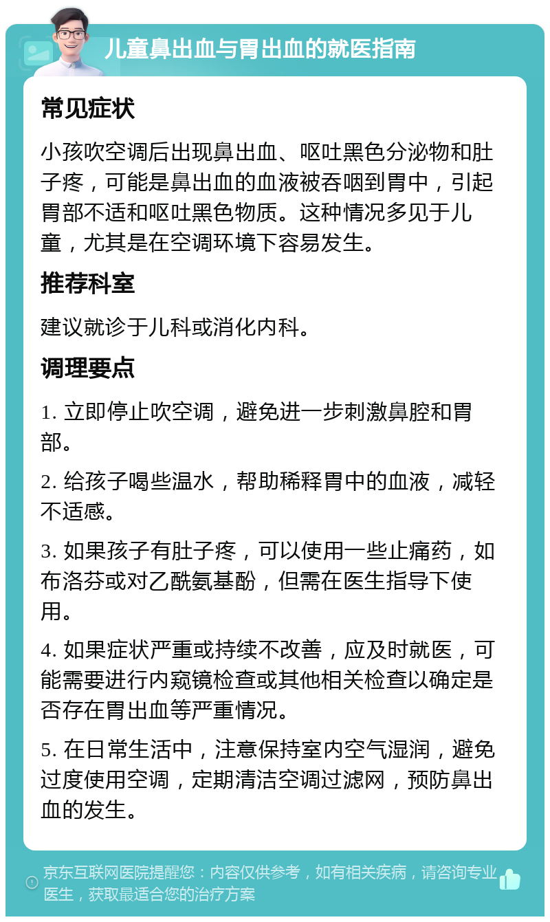 儿童鼻出血与胃出血的就医指南 常见症状 小孩吹空调后出现鼻出血、呕吐黑色分泌物和肚子疼，可能是鼻出血的血液被吞咽到胃中，引起胃部不适和呕吐黑色物质。这种情况多见于儿童，尤其是在空调环境下容易发生。 推荐科室 建议就诊于儿科或消化内科。 调理要点 1. 立即停止吹空调，避免进一步刺激鼻腔和胃部。 2. 给孩子喝些温水，帮助稀释胃中的血液，减轻不适感。 3. 如果孩子有肚子疼，可以使用一些止痛药，如布洛芬或对乙酰氨基酚，但需在医生指导下使用。 4. 如果症状严重或持续不改善，应及时就医，可能需要进行内窥镜检查或其他相关检查以确定是否存在胃出血等严重情况。 5. 在日常生活中，注意保持室内空气湿润，避免过度使用空调，定期清洁空调过滤网，预防鼻出血的发生。