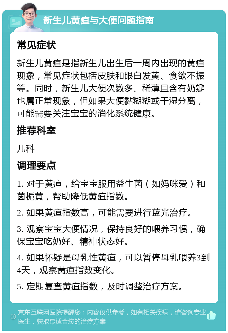 新生儿黄疸与大便问题指南 常见症状 新生儿黄疸是指新生儿出生后一周内出现的黄疸现象，常见症状包括皮肤和眼白发黄、食欲不振等。同时，新生儿大便次数多、稀薄且含有奶瓣也属正常现象，但如果大便黏糊糊或干湿分离，可能需要关注宝宝的消化系统健康。 推荐科室 儿科 调理要点 1. 对于黄疸，给宝宝服用益生菌（如妈咪爱）和茵栀黄，帮助降低黄疸指数。 2. 如果黄疸指数高，可能需要进行蓝光治疗。 3. 观察宝宝大便情况，保持良好的喂养习惯，确保宝宝吃奶好、精神状态好。 4. 如果怀疑是母乳性黄疸，可以暂停母乳喂养3到4天，观察黄疸指数变化。 5. 定期复查黄疸指数，及时调整治疗方案。