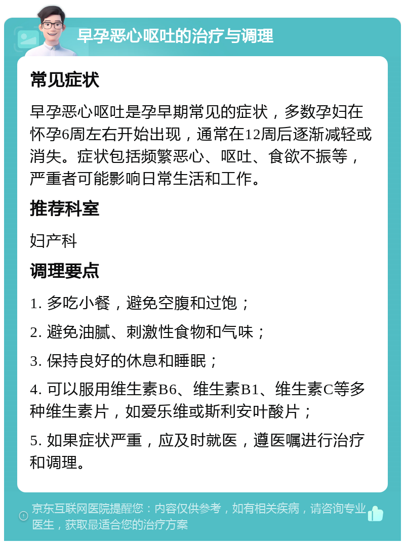 早孕恶心呕吐的治疗与调理 常见症状 早孕恶心呕吐是孕早期常见的症状，多数孕妇在怀孕6周左右开始出现，通常在12周后逐渐减轻或消失。症状包括频繁恶心、呕吐、食欲不振等，严重者可能影响日常生活和工作。 推荐科室 妇产科 调理要点 1. 多吃小餐，避免空腹和过饱； 2. 避免油腻、刺激性食物和气味； 3. 保持良好的休息和睡眠； 4. 可以服用维生素B6、维生素B1、维生素C等多种维生素片，如爱乐维或斯利安叶酸片； 5. 如果症状严重，应及时就医，遵医嘱进行治疗和调理。