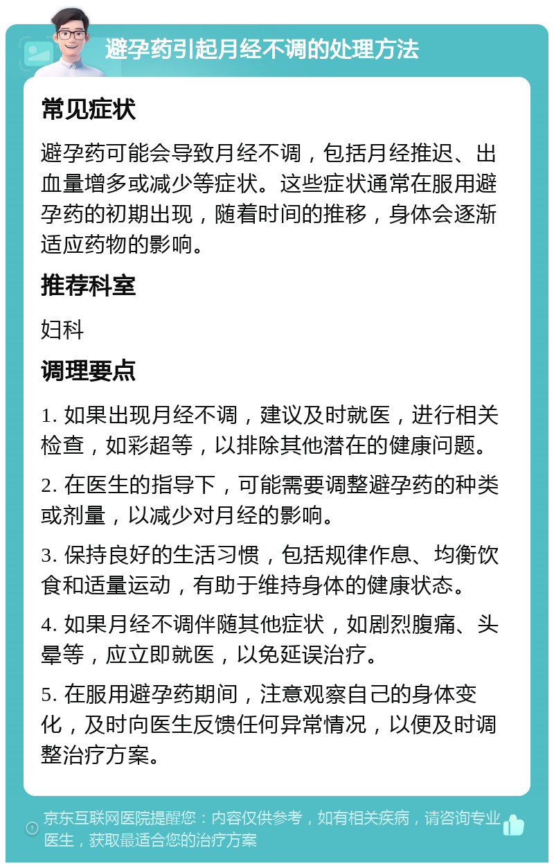 避孕药引起月经不调的处理方法 常见症状 避孕药可能会导致月经不调，包括月经推迟、出血量增多或减少等症状。这些症状通常在服用避孕药的初期出现，随着时间的推移，身体会逐渐适应药物的影响。 推荐科室 妇科 调理要点 1. 如果出现月经不调，建议及时就医，进行相关检查，如彩超等，以排除其他潜在的健康问题。 2. 在医生的指导下，可能需要调整避孕药的种类或剂量，以减少对月经的影响。 3. 保持良好的生活习惯，包括规律作息、均衡饮食和适量运动，有助于维持身体的健康状态。 4. 如果月经不调伴随其他症状，如剧烈腹痛、头晕等，应立即就医，以免延误治疗。 5. 在服用避孕药期间，注意观察自己的身体变化，及时向医生反馈任何异常情况，以便及时调整治疗方案。