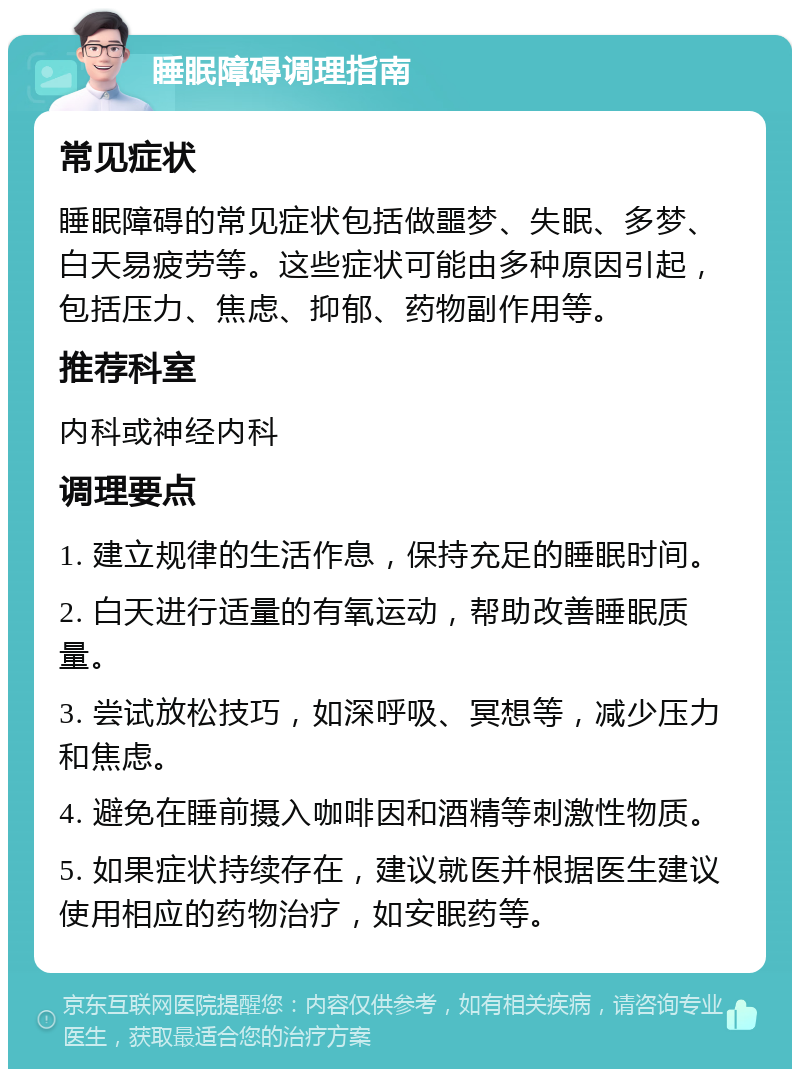 睡眠障碍调理指南 常见症状 睡眠障碍的常见症状包括做噩梦、失眠、多梦、白天易疲劳等。这些症状可能由多种原因引起，包括压力、焦虑、抑郁、药物副作用等。 推荐科室 内科或神经内科 调理要点 1. 建立规律的生活作息，保持充足的睡眠时间。 2. 白天进行适量的有氧运动，帮助改善睡眠质量。 3. 尝试放松技巧，如深呼吸、冥想等，减少压力和焦虑。 4. 避免在睡前摄入咖啡因和酒精等刺激性物质。 5. 如果症状持续存在，建议就医并根据医生建议使用相应的药物治疗，如安眠药等。