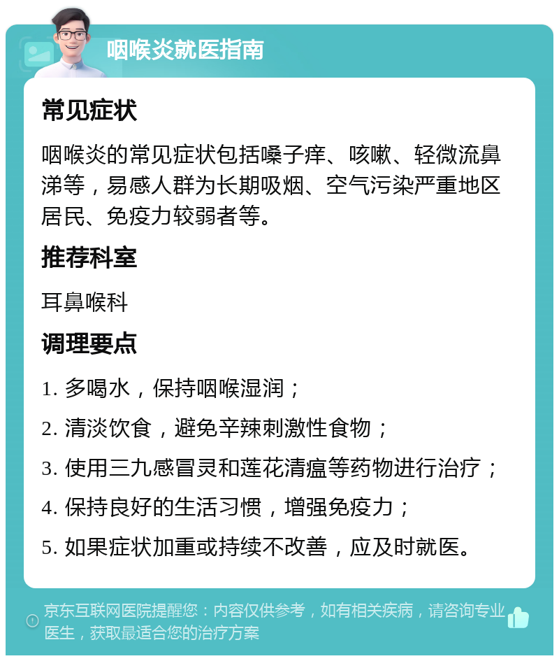 咽喉炎就医指南 常见症状 咽喉炎的常见症状包括嗓子痒、咳嗽、轻微流鼻涕等，易感人群为长期吸烟、空气污染严重地区居民、免疫力较弱者等。 推荐科室 耳鼻喉科 调理要点 1. 多喝水，保持咽喉湿润； 2. 清淡饮食，避免辛辣刺激性食物； 3. 使用三九感冒灵和莲花清瘟等药物进行治疗； 4. 保持良好的生活习惯，增强免疫力； 5. 如果症状加重或持续不改善，应及时就医。