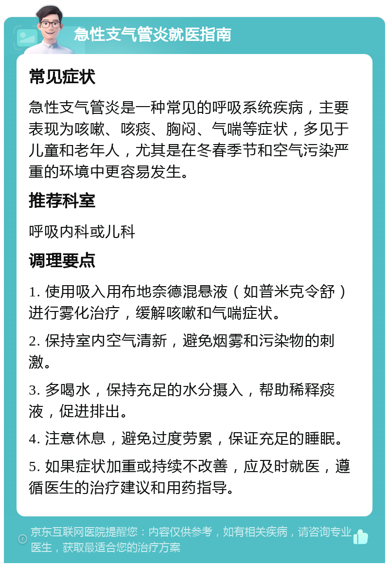 急性支气管炎就医指南 常见症状 急性支气管炎是一种常见的呼吸系统疾病，主要表现为咳嗽、咳痰、胸闷、气喘等症状，多见于儿童和老年人，尤其是在冬春季节和空气污染严重的环境中更容易发生。 推荐科室 呼吸内科或儿科 调理要点 1. 使用吸入用布地奈德混悬液（如普米克令舒）进行雾化治疗，缓解咳嗽和气喘症状。 2. 保持室内空气清新，避免烟雾和污染物的刺激。 3. 多喝水，保持充足的水分摄入，帮助稀释痰液，促进排出。 4. 注意休息，避免过度劳累，保证充足的睡眠。 5. 如果症状加重或持续不改善，应及时就医，遵循医生的治疗建议和用药指导。