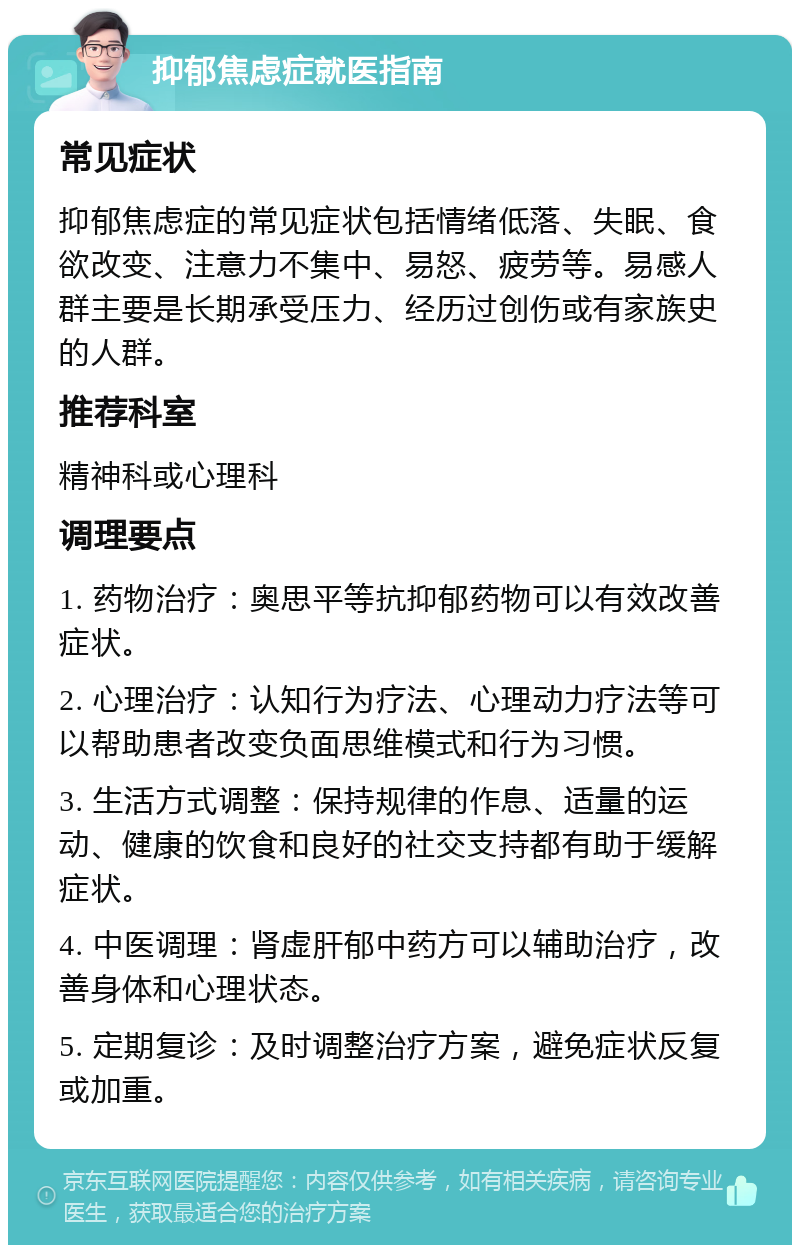 抑郁焦虑症就医指南 常见症状 抑郁焦虑症的常见症状包括情绪低落、失眠、食欲改变、注意力不集中、易怒、疲劳等。易感人群主要是长期承受压力、经历过创伤或有家族史的人群。 推荐科室 精神科或心理科 调理要点 1. 药物治疗：奥思平等抗抑郁药物可以有效改善症状。 2. 心理治疗：认知行为疗法、心理动力疗法等可以帮助患者改变负面思维模式和行为习惯。 3. 生活方式调整：保持规律的作息、适量的运动、健康的饮食和良好的社交支持都有助于缓解症状。 4. 中医调理：肾虚肝郁中药方可以辅助治疗，改善身体和心理状态。 5. 定期复诊：及时调整治疗方案，避免症状反复或加重。