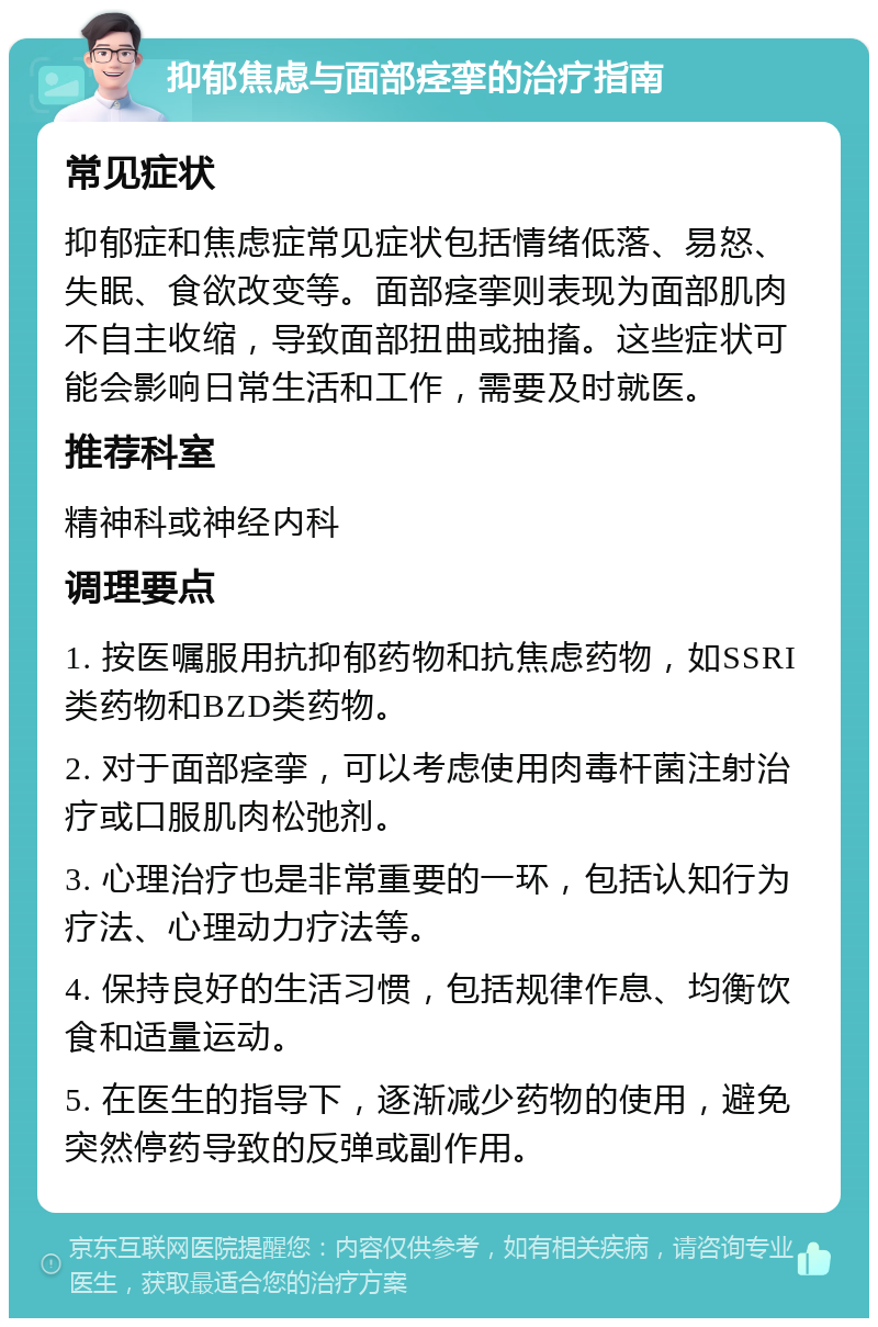 抑郁焦虑与面部痉挛的治疗指南 常见症状 抑郁症和焦虑症常见症状包括情绪低落、易怒、失眠、食欲改变等。面部痉挛则表现为面部肌肉不自主收缩，导致面部扭曲或抽搐。这些症状可能会影响日常生活和工作，需要及时就医。 推荐科室 精神科或神经内科 调理要点 1. 按医嘱服用抗抑郁药物和抗焦虑药物，如SSRI类药物和BZD类药物。 2. 对于面部痉挛，可以考虑使用肉毒杆菌注射治疗或口服肌肉松弛剂。 3. 心理治疗也是非常重要的一环，包括认知行为疗法、心理动力疗法等。 4. 保持良好的生活习惯，包括规律作息、均衡饮食和适量运动。 5. 在医生的指导下，逐渐减少药物的使用，避免突然停药导致的反弹或副作用。