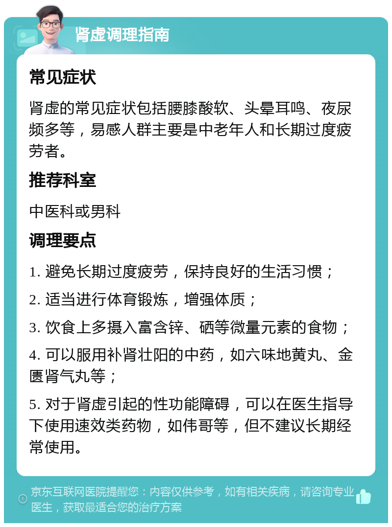 肾虚调理指南 常见症状 肾虚的常见症状包括腰膝酸软、头晕耳鸣、夜尿频多等，易感人群主要是中老年人和长期过度疲劳者。 推荐科室 中医科或男科 调理要点 1. 避免长期过度疲劳，保持良好的生活习惯； 2. 适当进行体育锻炼，增强体质； 3. 饮食上多摄入富含锌、硒等微量元素的食物； 4. 可以服用补肾壮阳的中药，如六味地黄丸、金匮肾气丸等； 5. 对于肾虚引起的性功能障碍，可以在医生指导下使用速效类药物，如伟哥等，但不建议长期经常使用。