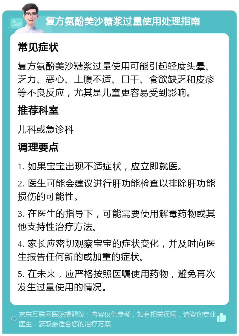 复方氨酚美沙糖浆过量使用处理指南 常见症状 复方氨酚美沙糖浆过量使用可能引起轻度头晕、乏力、恶心、上腹不适、口干、食欲缺乏和皮疹等不良反应，尤其是儿童更容易受到影响。 推荐科室 儿科或急诊科 调理要点 1. 如果宝宝出现不适症状，应立即就医。 2. 医生可能会建议进行肝功能检查以排除肝功能损伤的可能性。 3. 在医生的指导下，可能需要使用解毒药物或其他支持性治疗方法。 4. 家长应密切观察宝宝的症状变化，并及时向医生报告任何新的或加重的症状。 5. 在未来，应严格按照医嘱使用药物，避免再次发生过量使用的情况。