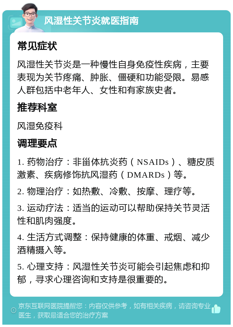 风湿性关节炎就医指南 常见症状 风湿性关节炎是一种慢性自身免疫性疾病，主要表现为关节疼痛、肿胀、僵硬和功能受限。易感人群包括中老年人、女性和有家族史者。 推荐科室 风湿免疫科 调理要点 1. 药物治疗：非甾体抗炎药（NSAIDs）、糖皮质激素、疾病修饰抗风湿药（DMARDs）等。 2. 物理治疗：如热敷、冷敷、按摩、理疗等。 3. 运动疗法：适当的运动可以帮助保持关节灵活性和肌肉强度。 4. 生活方式调整：保持健康的体重、戒烟、减少酒精摄入等。 5. 心理支持：风湿性关节炎可能会引起焦虑和抑郁，寻求心理咨询和支持是很重要的。