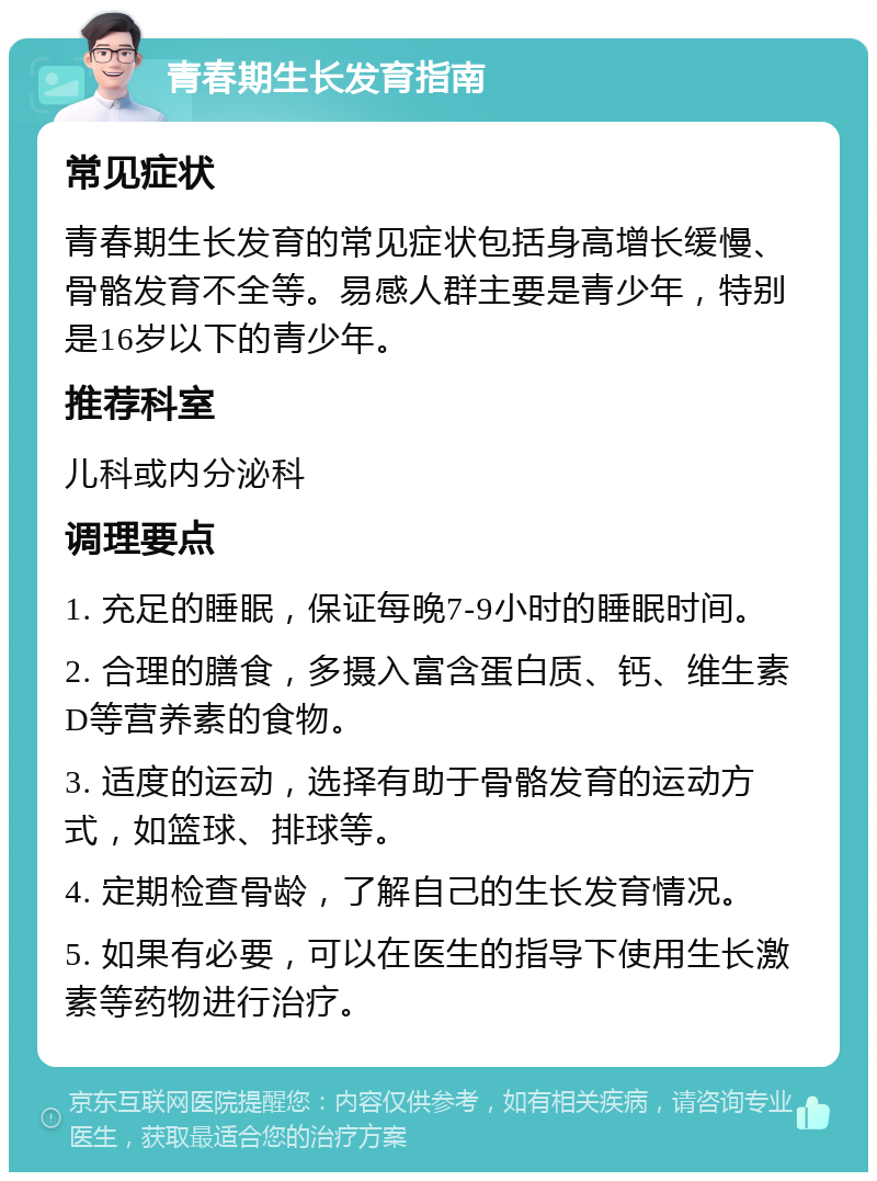 青春期生长发育指南 常见症状 青春期生长发育的常见症状包括身高增长缓慢、骨骼发育不全等。易感人群主要是青少年，特别是16岁以下的青少年。 推荐科室 儿科或内分泌科 调理要点 1. 充足的睡眠，保证每晚7-9小时的睡眠时间。 2. 合理的膳食，多摄入富含蛋白质、钙、维生素D等营养素的食物。 3. 适度的运动，选择有助于骨骼发育的运动方式，如篮球、排球等。 4. 定期检查骨龄，了解自己的生长发育情况。 5. 如果有必要，可以在医生的指导下使用生长激素等药物进行治疗。