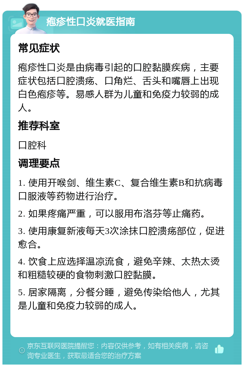 疱疹性口炎就医指南 常见症状 疱疹性口炎是由病毒引起的口腔黏膜疾病，主要症状包括口腔溃疡、口角烂、舌头和嘴唇上出现白色疱疹等。易感人群为儿童和免疫力较弱的成人。 推荐科室 口腔科 调理要点 1. 使用开喉剑、维生素C、复合维生素B和抗病毒口服液等药物进行治疗。 2. 如果疼痛严重，可以服用布洛芬等止痛药。 3. 使用康复新液每天3次涂抹口腔溃疡部位，促进愈合。 4. 饮食上应选择温凉流食，避免辛辣、太热太烫和粗糙较硬的食物刺激口腔黏膜。 5. 居家隔离，分餐分睡，避免传染给他人，尤其是儿童和免疫力较弱的成人。