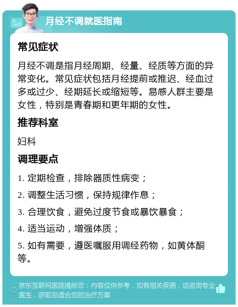 月经不调就医指南 常见症状 月经不调是指月经周期、经量、经质等方面的异常变化。常见症状包括月经提前或推迟、经血过多或过少、经期延长或缩短等。易感人群主要是女性，特别是青春期和更年期的女性。 推荐科室 妇科 调理要点 1. 定期检查，排除器质性病变； 2. 调整生活习惯，保持规律作息； 3. 合理饮食，避免过度节食或暴饮暴食； 4. 适当运动，增强体质； 5. 如有需要，遵医嘱服用调经药物，如黄体酮等。