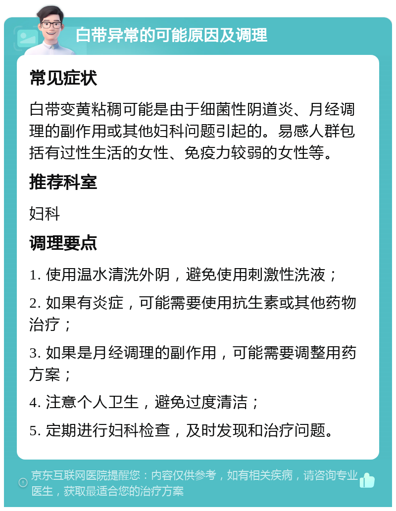 白带异常的可能原因及调理 常见症状 白带变黄粘稠可能是由于细菌性阴道炎、月经调理的副作用或其他妇科问题引起的。易感人群包括有过性生活的女性、免疫力较弱的女性等。 推荐科室 妇科 调理要点 1. 使用温水清洗外阴，避免使用刺激性洗液； 2. 如果有炎症，可能需要使用抗生素或其他药物治疗； 3. 如果是月经调理的副作用，可能需要调整用药方案； 4. 注意个人卫生，避免过度清洁； 5. 定期进行妇科检查，及时发现和治疗问题。