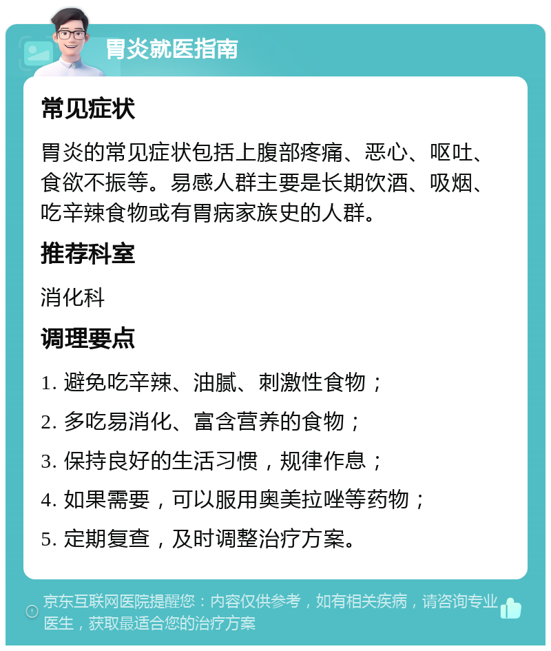 胃炎就医指南 常见症状 胃炎的常见症状包括上腹部疼痛、恶心、呕吐、食欲不振等。易感人群主要是长期饮酒、吸烟、吃辛辣食物或有胃病家族史的人群。 推荐科室 消化科 调理要点 1. 避免吃辛辣、油腻、刺激性食物； 2. 多吃易消化、富含营养的食物； 3. 保持良好的生活习惯，规律作息； 4. 如果需要，可以服用奥美拉唑等药物； 5. 定期复查，及时调整治疗方案。